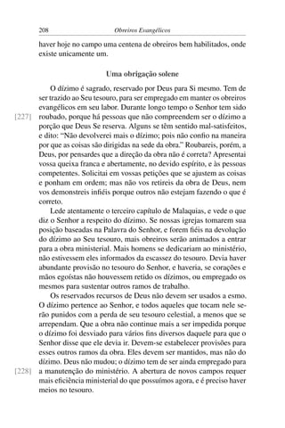 208                      Obreiros Evangélicos

       haver hoje no campo uma centena de obreiros bem habilitados, onde
       existe unicamente um.

                             Uma obrigação solene
          O dízimo é sagrado, reservado por Deus para Si mesmo. Tem de
      ser trazido ao Seu tesouro, para ser empregado em manter os obreiros
      evangélicos em seu labor. Durante longo tempo o Senhor tem sido
[227] roubado, porque há pessoas que não compreendem ser o dízimo a
      porção que Deus Se reserva. Alguns se têm sentido mal-satisfeitos,
      e dito: “Não devolverei mais o dízimo; pois não conﬁo na maneira
      por que as coisas são dirigidas na sede da obra.” Roubareis, porém, a
      Deus, por pensardes que a direção da obra não é correta? Apresentai
      vossa queixa franca e abertamente, no devido espírito, e às pessoas
      competentes. Solicitai em vossas petições que se ajustem as coisas
      e ponham em ordem; mas não vos retireis da obra de Deus, nem
      vos demonstreis inﬁéis porque outros não estejam fazendo o que é
      correto.
          Lede atentamente o terceiro capítulo de Malaquias, e vede o que
      diz o Senhor a respeito do dízimo. Se nossas igrejas tomarem sua
      posição baseadas na Palavra do Senhor, e forem ﬁéis na devolução
      do dízimo ao Seu tesouro, mais obreiros serão animados a entrar
      para a obra ministerial. Mais homens se dedicariam ao ministério,
      não estivessem eles informados da escassez do tesouro. Devia haver
      abundante provisão no tesouro do Senhor, e haveria, se corações e
      mãos egoístas não houvessem retido os dízimos, ou empregado os
      mesmos para sustentar outros ramos de trabalho.
          Os reservados recursos de Deus não devem ser usados a esmo.
      O dízimo pertence ao Senhor, e todos aqueles que tocam nele se-
      rão punidos com a perda de seu tesouro celestial, a menos que se
      arrependam. Que a obra não continue mais a ser impedida porque
      o dízimo foi desviado para vários ﬁns diversos daquele para que o
      Senhor disse que ele devia ir. Devem-se estabelecer provisões para
      esses outros ramos da obra. Eles devem ser mantidos, mas não do
      dízimo. Deus não mudou; o dízimo tem de ser ainda empregado para
[228] a manutenção do ministério. A abertura de novos campos requer
      mais eﬁciência ministerial do que possuímos agora, e é preciso haver
      meios no tesouro.
 