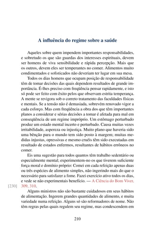 A inﬂuência do regime sobre a saúde

           Aqueles sobre quem impendem importantes responsabilidades,
      e sobretudo os que são guardas dos interesses espirituais, devem
      ser homens de viva sensibilidade e rápida percepção. Mais que
      os outros, devem eles ser temperantes no comer. Alimentos muito
      condimentados e soﬁsticados não deveriam ter lugar em sua mesa.
           Todos os dias homens que ocupam posição de responsabilidade
      têm de tomar decisões das quais dependem resultados de grande im-
      portância. É-lhes preciso com freqüência pensar rapidamente, e isto
      só pode ser feito com êxito pelos que observam estrita temperança.
      A mente se revigora sob o correto tratamento das faculdades físicas
      e mentais. Se a tensão não é demasiada, sobrevém renovado vigor a
      cada esforço. Mas com freqüência a obra dos que têm importantes
      planos a considerar e sérias decisões a tomar é afetada para mal em
      conseqüência de um regime impróprio. Um estômago perturbado
      produz um estado mental incerto e perturbado. Causa muitas vezes
      irritabilidade, aspereza ou injustiça. Muito plano que haveria sido
      uma bênção para o mundo tem sido posto à margem; muitas me-
      didas injustas, opressivas e mesmo cruéis têm sido executadas em
      resultado de estados enfermos, resultantes de hábitos errôneos no
      comer.
           Eis uma sugestão para todos quantos têm trabalho sedentário ou
      especialmente mental; experimentem-no os que tiverem suﬁciente
      força moral e domínio próprio: Comei em cada refeição apenas duas
      ou três espécies de alimento simples, não ingerindo mais do que o
      necessário para satisfazer a fome. Fazei exercício ativo todos os dias,
      e vede se não experimentais benefício. — A Ciência do Bom Viver,
[230] 309, 310.
           Alguns ministros não são bastante cuidadosos em seus hábitos
      de alimentação. Ingerem grandes quantidades de alimento, e muita
      variedade numa refeição. Alguns só são reformadores de nome. Não
      têm regras pelas quais regulem seu regime, mas condescendem em

                                        210
 