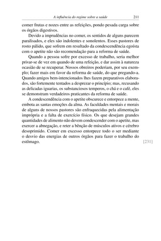 A inﬂuência do regime sobre a saúde           211

comer frutas e nozes entre as refeições, pondo pesada carga sobre
os órgãos digestivos.
    Devido a imprudências no comer, os sentidos de alguns parecem
paralisados, e eles são indolentes e sonolentos. Esses pastores de
rosto pálido, que sofrem em resultado da condescendência egoísta
com o apetite não são recomendação para a reforma de saúde.
    Quando a pessoa sofre por excesso de trabalho, seria melhor
privar-se de vez em quando de uma refeição, e dar assim à natureza
ocasião de se recuperar. Nossos obreiros poderiam, por seu exem-
plo; fazer mais em favor da reforma de saúde, do que pregando-a.
Quando amigos bem-intencionados lhes fazem preparativos elabora-
dos, são fortemente tentados a desprezar o princípio; mas, recusando
as delicadas iguarias, os substanciosos temperos, o chá e o café, eles
se demonstram verdadeiros praticantes da reforma de saúde.
    A condescendência com o apetite obscurece e entorpece a mente,
embota as santas emoções da alma. As faculdades mentais e morais
de alguns de nossos pastores são enfraquecidas pela alimentação
imprópria e a falta de exercício físico. Os que desejam grandes
quantidades de alimento não devem condescender com o apetite, mas
exercer a abnegação, e reter a bênção de músculos ativos e cérebro
desoprimido. Comer em excesso entorpece todo o ser mediante
o desvio das energias de outros órgãos para fazer o trabalho do
estômago.                                                              [231]
 