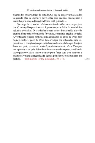 Os ministros devem ensinar a reforma de saúde      213

ﬁleiras dos observadores do sábado. Os que se conservam afastados
da grande obra de instruir o povo sobre essa questão, não seguem o
caminho por onde o Grande Médico está guiando. ...
    O evangelho e a obra médico-missionária têm de avançar jun-
tos. O evangelho precisa estar ligado aos princípios da verdadeira
reforma de saúde. O cristianismo tem de ser introduzido na vida
prática. Uma obra reformatória fervorosa, completa, precisa ser feita.
A verdadeira religião bíblica é uma emanação do amor de Deus pelo
homen caído. O povo de Deus deve avançar em linha reta, para im-
pressionar o coração dos que estão buscando a verdade, que desejam
fazer sua parte retamente nesta época intensamente séria. Cumpre-
nos apresentar os princípios da reforma de saúde ao povo, envidando
tudo quanto está ao nosso alcance para fazer com que homens e
mulheres vejam a necessidade desses princípios e os ponham em
prática. — Testimonies for the Church 6:376-379.                       [233]
 