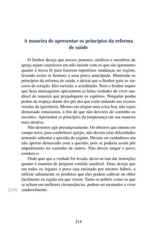 A maneira de apresentar os princípios da reforma
                            de saúde

          O Senhor deseja que nossos pastores, médicos e membros de
      igreja sejam cautelosos em não insistir com os que são ignorantes
      quanto à nossa fé para fazerem repentinas mudanças no regime,
      levando assim os homens a uma prova antecipada. Mantende os
      princípios da reforma de saúde, e deixai que o Senhor guie os sin-
      ceros de coração. Eles ouvirão, e acreditarão. Nem o Senhor requer
      que Seus mensageiros apresentem as belas verdades do viver sau-
      dável de maneira que prejudiquem os espíritos. Ninguém ponha
      pedras de tropeço diante dos pés dos que estão andando nas escuras
      veredas da ignorância. Mesmo em elogiar uma coisa boa, não sejais
      demasiado entusiastas, a ﬁm de que não desvieis do caminho os
      ouvintes. Apresentai os princípios da temperança em sua maneira
      mais atrativa.
          Não devemos agir presunçosamente. Os obreiros que entram em
      campo novo, para estabelecer igrejas, não devem criar diﬁculdades
      tentando salientar a questão do regime. Devem ser cuidadosos em
      não apertar demasiado com a questão, pois se poderia assim pôr
      impedimento no caminho de outros. Não deveis tanger o povo;
      conduzi-o.
          Onde quer que a verdade for levada, dever-se-iam dar instruções
      quanto à maneira de preparar comida saudável. Deus deseja que
      em todos os lugares o povo seja ensinado por mestres hábeis, a
      utilizar sabiamente os produtos que eles podem cultivar ou obter
      facilmente na região em que vivem. Tanto os pobres como os que
      se acham em melhores circunstâncias, podem ser ensinados a viver
[234] saudavelmente.




                                      214
 