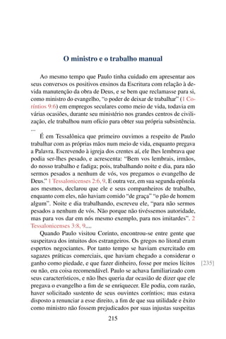 O ministro e o trabalho manual

    Ao mesmo tempo que Paulo tinha cuidado em apresentar aos
seus conversos os positivos ensinos da Escritura com relação à de-
vida manutenção da obra de Deus, e se bem que reclamasse para si,
como ministro do evangelho, “o poder de deixar de trabalhar” (1 Co-
ríntios 9:6) em empregos seculares como meio de vida, todavia em
várias ocasiões, durante seu ministério nos grandes centros de civili-
zação, ele trabalhou num ofício para obter sua própria subsistência.
...
    É em Tessalônica que primeiro ouvimos a respeito de Paulo
trabalhar com as próprias mãos num meio de vida, enquanto pregava
a Palavra. Escrevendo à igreja dos crentes aí, ele lhes lembrava que
podia ser-lhes pesado, e acrescenta: “Bem vos lembrais, irmãos,
do nosso trabalho e fadiga; pois, trabalhando noite e dia, para não
sermos pesados a nenhum de vós, vos pregamos o evangelho de
Deus.” 1 Tessalonicenses 2:6, 9. E outra vez, em sua segunda epístola
aos mesmos, declarou que ele e seus companheiros de trabalho,
enquanto com eles, não haviam comido “de graça” “o pão de homem
algum”. Noite e dia trabalhando, escreveu ele, “para não sermos
pesados a nenhum de vós. Não porque não tivéssemos autoridade,
mas para vos dar em nós mesmo exemplo, para nos imitardes”. 2
Tessalonicenses 3:8, 9....
    Quando Paulo visitou Corinto, encontrou-se entre gente que
suspeitava dos intuitos dos estrangeiros. Os gregos no litoral eram
espertos negociantes. Por tanto tempo se haviam exercitado em
sagazes práticas comerciais, que haviam chegado a considerar o
ganho como piedade, e que fazer dinheiro, fosse por meios lícitos [235]
ou não, era coisa recomendável. Paulo se achava familiarizado com
seus característicos, e não lhes queria dar ocasião de dizer que ele
pregava o evangelho a ﬁm de se enriquecer. Ele podia, com razão,
haver solicitado sustento de seus ouvintes coríntios; mas estava
disposto a renunciar a esse direito, a ﬁm de que sua utilidade e êxito
como ministro não fossem prejudicados por suas injustas suspeitas
                              215
 