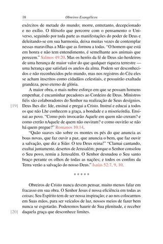 18                       Obreiros Evangélicos

     exércitos de metade do mundo; morre, entretanto, decepcionado
     e no exílio. O ﬁlósofo que percorre com o pensamento o Uni-
     verso, seguindo por toda parte as manifestações do poder de Deus e
     deleitando-se em sua harmonia, deixa muitas vezes de contemplar
     nessas maravilhas a Mão que as formou a todas. “O homem que está
     em honra e não tem entendimento, é semelhante aos animais que
     perecem.” Salmos 49:20. Mas os heróis da fé de Deus são herdeiros
     de uma herança de maior valor do que qualquer riqueza terrestre —
     uma herança que satisfará os anelos da alma. Podem ser desconheci-
     dos e não reconhecidos pelo mundo, mas nos registros do Céu eles
     se acham inscritos como cidadãos celestiais, e possuirão exaltada
     grandeza, peso eterno de glória.
         A maior obra, o mais nobre esforço em que se possam homens
     empenhar, é encaminhar pecadores ao Cordeiro de Deus. Ministros
     ﬁéis são colaboradores do Senhor na realização de Seus desígnios.
[19] Deus lhes diz: Ide, ensinai e pregai a Cristo. Instruí e educai a todos
     os que não Lhe conhecem a graça, a bondade e a misericórdia. Ensi-
     nai ao povo. “Como pois invocarão Aquele em quem não creram? e
     como crerão nAquele de quem não ouviram? e como ouvirão se não
     há quem pregue?” Romanos 10:14.
         “Quão suaves são sobre os montes os pés do que anuncia as
     boas novas, que faz ouvir a paz, que anuncia o bem, que faz ouvir
     a salvação, que diz a Sião: O teu Deus reina!” “Clamai cantando,
     exultai juntamente, desertos de Jerusalém; porque o Senhor consolou
     o Seu povo, remiu a Jerusalém. O Senhor desnudou o Seu santo
     braço perante os olhos de todas as nações; e todos os conﬁns da
     Terra verão a salvação do nosso Deus.” Isaías 52:7, 9, 10.

                                    *****

         Obreiros de Cristo nunca devem pensar, muito menos falar em
     fracasso em sua obra. O Senhor Jesus é nossa eﬁciência em todas as
     coisas; Seu Espírito tem de ser nossa inspiração; e ao nos colocarmos
     em Suas mãos, para ser veículos de luz, nossos meios de fazer bem
     nunca se esgotarão. Poderemos haurir de Sua plenitude, e receber
[20] daquela graça que desconhece limites.
 