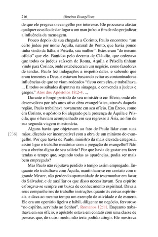 216                     Obreiros Evangélicos

      de que ele pregava o evangelho por interesse. Ele procurava afastar
      qualquer ocasião de dar lugar a um mau juízo, a ﬁm de não prejudicar
      a inﬂuência da mensagem.
           Pouco depois de sua chegada a Corinto, Paulo encontrou “um
      certo judeu por nome Áquila, natural do Ponto, que havia pouco
      tinha vindo da Itália, e Priscila, sua mulher”. Estes eram “do mesmo
      ofício” que ele. Banidos pelo decreto de Cláudio, que ordenava
      que todos os judeus saíssem de Roma, Áquila e Priscila tinham
      vindo para Corinto, onde estabeleceram um negócio, como fazedores
      de tendas. Paulo fez indagações a respeito deles, e sabendo que
      eram tementes a Deus, e estavam buscando evitar as contaminadoras
      inﬂuências de que se viam rodeados “ﬁcou com eles, e trabalhava.
      ... E todos os sábados disputava na sinagoga, e convencia a judeus e
      gregos.” Atos dos Apóstolos 18:2-4. ...
           Durante o longo período de seu ministério em Éfeso, onde ele
      desenvolveu por três anos ativa obra evangelística, através daquela
      região, Paulo trabalhava novamente em seu ofício. Em Éreso, como
      em Corinto, o apóstolo foi alegrado pela presença de Àquila e Pris-
      cila, que o haviam acompanhado em seu regresso à Ásia, ao ﬁm de
      sua segunda viagem missionária.
           Alguns havia que objetavam ao fato de Paulo lidar com suas
[236] mãos, dizendo ser incompatível com a obra de um ministro do evan-
      gelho. Por que havia de Paulo, ministro da mais elevada categoria,
      assim ligar o trabalho mecânico com a pregação do evangelho? Não
      era o obreiro digno de seu salário? Por que havia de gastar em fazer
      tendas o tempo que, segundo todas as aparências, podia ser mais
      bem empregado?
           Mas Paulo não reputava perdido o tempo assim empregado. En-
      quanto ele trabalhava com Áquila, mantinham-se em contato com o
      grande Mestre, não perdendo oportunidade de testemunhar em favor
      do Salvador, e de auxiliar os que disso necessitavam. Seu espírito
      esforçava-se sempre em busca de conhecimento espiritual. Dava a
      seus companheiros de trabalho instruções quanto às coisas espiritu-
      ais, e dava ao mesmo tempo um exemplo de atividade e de esmero.
      Ele era um operário ligeiro e hábil, diligente no negócio, fervoroso
      “no espírito, servindo ao Senhor”. Romanos 12:11. Enquanto traba-
      lhava em seu ofício, o apóstolo estava em contato com uma classe de
      pessoas que, de outro modo, não teria podido atingir. Ele mostrava
 