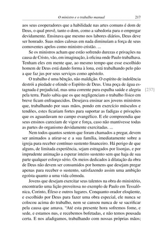 O ministro e o trabalho manual             217

aos seus cooperadores que a habilidade nas artes comuns é dom de
Deus, o qual provê, tanto o dom, como a sabedoria para o empregar
devidamente. Ensinava que mesmo nos labores diários, Deus deve
ser honrado. Suas mãos calosas em nada diminuíam a força de seus
comoventes apelos como ministro cristão. ...
    Se os ministros acham que estão sofrendo durezas e privações na
causa de Cristo, vão, em imaginação, à oﬁcina onde Paulo trabalhava.
Tenham eles em mente que, ao mesmo tempo que esse escolhido
homem de Deus está dando forma à lona, está trabalhando pelo pão
a que faz jus por seus serviços como apóstolo.
    O trabalho é uma bênção, não maldição. O espírito de indolência
destrói a piedade e ofende o Espírito de Deus. Uma poça de água es-
tagnada é prejudicial, mas uma corrente pura espalha saúde e alegria [237]
pela terra. Paulo sabia que os que negligenciam o trabalho físico em
breve ﬁcam enfraquecidos. Desejava ensinar aos jovens ministros
que, trabalhando por suas mãos, pondo em exercício músculos e
tendões, estes ﬁcariam fortes para suportar as fadigas e privações
que os aguardavam no campo evangélico. E ele compreendia que
seus ensinos careciam de vigor e força, caso não mantivesse todas
as partes do organismo devidamente exercitadas. ...
    Nem todos quantos sentem que foram chamados a pregar, devem
ser animados a atirar-se e a sua família, imediatamente sobre a
igreja para receber contínuo sustento ﬁnanceiro. Há perigo de que
alguns, de limitada experiência, sejam estragados por lisonjas, e por
imprudente animação a esperar inteiro sustento sem que haja de sua
parte qualquer esforço sério. Os meios dedicados à dilatação da obra
de Deus não devem ser consumidos por homens que desejam pregar
apenas para receber o sustento, satisfazendo assim uma ambição
egoísta quanto a uma vida cômoda.
    Jovens que desejam exercitar seus talentos na obra do ministério,
encontrarão uma lição proveitosa no exemplo de Paulo em Tessalô-
nica, Corinto, Éfeso e outros lugares. Conquanto orador eloqüente,
e escolhido por Deus para fazer uma obra especial, ele nunca se
colocou acima do trabalho, nem se cansou nunca de se sacriﬁcar
pela causa que amava. “Até esta presente hora sofremos fome, e
sede, e estamos nus, e recebemos bofetadas, e não temos pousada
certa. E nos afadigamos, trabalhando com nossas próprias mãos;
 