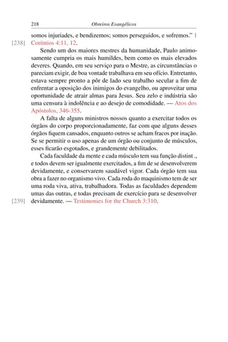 218                      Obreiros Evangélicos

      somos injuriades, e bendizemos; somos perseguidos, e sofremos.” 1
[238] Coríntios 4:11, 12.
          Sendo um dos maiores mestres da humanidade, Paulo animo-
      samente cumpria os mais humildes, bem como os mais elevados
      deveres. Quando, em seu serviço para o Mestre, as circunstâncias o
      pareciam exigir, de boa vontade trabalhava em seu ofício. Entretanto,
      estava sempre pronto a pôr de lado seu trabalho secular a ﬁm de
      enfrentar a oposição dos inimigos do evangelho, ou aproveitar uma
      oportunidade de atrair almas para Jesus. Seu zelo e indústria são
      uma censura à indolência e ao desejo de comodidade. — Atos dos
      Apóstolos, 346-355.
          A falta de alguns ministros nossos quanto a exercitar todos os
      órgãos do corpo proporcionadamente, faz com que alguns desses
      órgãos ﬁquem cansados, enquanto outros se acham fracos por inação.
      Se se permitir o uso apenas de um órgão ou conjunto de músculos,
      esses ﬁcarão esgotados, e grandemente debilitados.
          Cada faculdade da mente e cada músculo tem sua função distint .,
      e todos devem ser igualmente exercitados, a ﬁm de se desenvolverem
      devidamente, e conservarem saudável vigor. Cada órgão tem sua
      obra a fazer no organismo vivo. Cada roda do maquinismo tem de ser
      uma roda viva, ativa, trabalhadora. Todas as faculdades dependem
      umas das outras, e todas precisam de exercício para se desenvolver
[239] devidamente. — Testimonies for the Church 3:310.
 