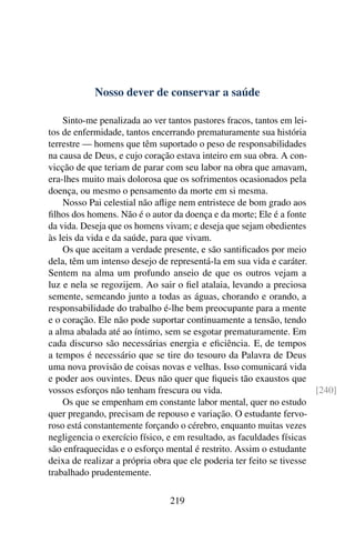 Nosso dever de conservar a saúde

    Sinto-me penalizada ao ver tantos pastores fracos, tantos em lei-
tos de enfermidade, tantos encerrando prematuramente sua história
terrestre — homens que têm suportado o peso de responsabilidades
na causa de Deus, e cujo coração estava inteiro em sua obra. A con-
vicção de que teriam de parar com seu labor na obra que amavam,
era-lhes muito mais dolorosa que os sofrimentos ocasionados pela
doença, ou mesmo o pensamento da morte em si mesma.
    Nosso Pai celestial não aﬂige nem entristece de bom grado aos
ﬁlhos dos homens. Não é o autor da doença e da morte; Ele é a fonte
da vida. Deseja que os homens vivam; e deseja que sejam obedientes
às leis da vida e da saúde, para que vivam.
    Os que aceitam a verdade presente, e são santiﬁcados por meio
dela, têm um intenso desejo de representá-la em sua vida e caráter.
Sentem na alma um profundo anseio de que os outros vejam a
luz e nela se regozijem. Ao sair o ﬁel atalaia, levando a preciosa
semente, semeando junto a todas as águas, chorando e orando, a
responsabilidade do trabalho é-lhe bem preocupante para a mente
e o coração. Ele não pode suportar continuamente a tensão, tendo
a alma abalada até ao íntimo, sem se esgotar prematuramente. Em
cada discurso são necessárias energia e eﬁciência. E, de tempos
a tempos é necessário que se tire do tesouro da Palavra de Deus
uma nova provisão de coisas novas e velhas. Isso comunicará vida
e poder aos ouvintes. Deus não quer que ﬁqueis tão exaustos que
vossos esforços não tenham frescura ou vida.                          [240]
    Os que se empenham em constante labor mental, quer no estudo
quer pregando, precisam de repouso e variação. O estudante fervo-
roso está constantemente forçando o cérebro, enquanto muitas vezes
negligencia o exercício físico, e em resultado, as faculdades físicas
são enfraquecidas e o esforço mental é restrito. Assim o estudante
deixa de realizar a própria obra que ele poderia ter feito se tivesse
trabalhado prudentemente.

                               219
 
