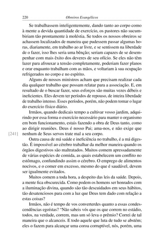 220                      Obreiros Evangélicos

          Se trabalhassem inteligentemente, dando tanto ao corpo como
      à mente a devida quantidade de exercício, os pastores não sucum-
      biriam tão prontamente à moléstia. Se todos os nossos obreiros se
      achassem localizados de maneira que pudessem passar algumas ho-
      ras, diariamente, em trabalho ao ar livre, e se sentissem na liberdade
      de o fazer, isso lhes seria uma bênção; seriam capazes de se desem-
      penhar com mais êxito dos deveres de seu ofício. Se eles não têm
      lazer para afrouxar a tensão completamente, poderiam fazer planos
      e orar enquanto trabalham com as mãos, e voltariam à sua ocupação
      refrigerados no corpo e no espírito.
          Alguns de nossos ministros acham que precisam realizar cada
      dia qualquer trabalho que possam relatar para a associação. E, em
      resultado de o buscar fazer, seus esforços são muitas vezes débeis e
      ineﬁcientes. Eles devem ter períodos de repouso, de inteira liberdade
      de trabalho intenso. Esses períodos, porém, não podem tomar o lugar
      do exercício físico diário.
          Irmãos, quando dedicais tempo a cultivar vosso jardim, adqui-
      rindo por essa forma o exercício necessário para manter o organismo
      em bom funcionamento, estais fazendo a obra de Deus tanto, como
      ao dirigir reuniões. Deus é nosso Pai; ama-nos, e não exige que
[241] nenhum de Seus servos trate mal a seu corpo.
          Outra causa de má saúde e ineﬁciência no trabalho, é a má diges-
      tão. É impossível ao cérebro trabalhar da melhor maneira quando os
      órgãos digestivos são maltratados. Muitos comem apressadamente
      de várias espécies de comida, as quais estabelecem um conﬂito no
      estômago, confundindo assim o cérebro. O emprego de alimentos
      nocivos, e o comer em excesso, mesmo do que é saudável, devem
      ser igualmente evitados.
          Muitos comem a toda hora, a despeito das leis da saúde. Depois,
      a mente ﬁca obscurecida. Como podem os homens ser honrados com
      a iluminação divina, quando são tão descuidados em seus hábitos,
      tão desatenciosos para com a luz que Deus tem dado com relação a
      estas coisas?
          Irmãos, não é tempo de vos converterdes quanto a essas condes-
      cendências egoístas? “Não sabeis vós que os que correm no estádio,
      todos, na verdade, correm, mas um só leva o prêmio? Correi de tal
      maneira que o alcanceis. E todo aquele que luta de tudo se abstém;
      eles o fazem para alcançar uma coroa corruptível, nós, porém, uma
 
