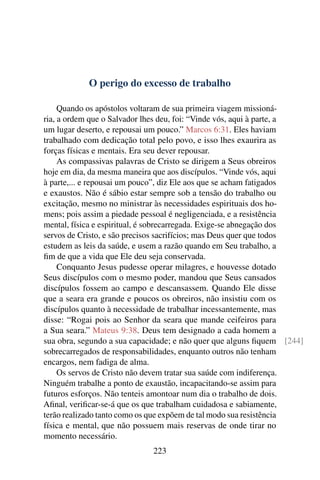 O perigo do excesso de trabalho

     Quando os apóstolos voltaram de sua primeira viagem missioná-
ria, a ordem que o Salvador lhes deu, foi: “Vinde vós, aqui à parte, a
um lugar deserto, e repousai um pouco.” Marcos 6:31. Eles haviam
trabalhado com dedicação total pelo povo, e isso lhes exaurira as
forças físicas e mentais. Era seu dever repousar.
     As compassivas palavras de Cristo se dirigem a Seus obreiros
hoje em dia, da mesma maneira que aos discípulos. “Vinde vós, aqui
à parte,... e repousai um pouco”, diz Ele aos que se acham fatigados
e exaustos. Não é sábio estar sempre sob a tensão do trabalho ou
excitação, mesmo no ministrar às necessidades espirituais dos ho-
mens; pois assim a piedade pessoal é negligenciada, e a resistência
mental, física e espiritual, é sobrecarregada. Exige-se abnegação dos
servos de Cristo, e são precisos sacrifícios; mas Deus quer que todos
estudem as leis da saúde, e usem a razão quando em Seu trabalho, a
ﬁm de que a vida que Ele deu seja conservada.
     Conquanto Jesus pudesse operar milagres, e houvesse dotado
Seus discípulos com o mesmo poder, mandou que Seus cansados
discípulos fossem ao campo e descansassem. Quando Ele disse
que a seara era grande e poucos os obreiros, não insistiu com os
discípulos quanto à necessidade de trabalhar incessantemente, mas
disse: “Rogai pois ao Senhor da seara que mande ceifeiros para
a Sua seara.” Mateus 9:38. Deus tem designado a cada homem a
sua obra, segundo a sua capacidade; e não quer que alguns ﬁquem [244]
sobrecarregados de responsabilidades, enquanto outros não tenham
encargos, nem fadiga de alma.
     Os servos de Cristo não devem tratar sua saúde com indiferença.
Ninguém trabalhe a ponto de exaustão, incapacitando-se assim para
futuros esforços. Não tenteis amontoar num dia o trabalho de dois.
Aﬁnal, veriﬁcar-se-á que os que trabalham cuidadosa e sabiamente,
terão realizado tanto como os que expõem de tal modo sua resistência
física e mental, que não possuem mais reservas de onde tirar no
momento necessário.
                             223
 