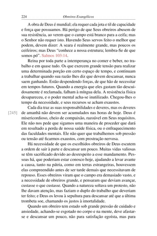 224                      Obreiros Evangélicos

           A obra de Deus é mundial; ela requer cada jota e til de capacidade
      e força que possuamos. Há perigo de que Seus obreiros abusem de
      sua resistência, ao verem que o campo está branco para a ceifa; mas
      o Senhor não requer isto. Havendo Seus servos feito o melhor que
      podem, devem dizer: A seara é realmente grande, mas poucos os
      ceifeiros; mas Deus “conhece a nossa estrutura; lembra-Se de que
      somos pó”. Salmos 103:14.
           Reina por toda parte a intemperança no comer e beber, no tra-
      balho e em quase tudo. Os que exercem grande tensão para realizar
      uma determinada porção em certo espaço de tempo, e continuam
      a trabalhar quando sua razão lhes diz que devem descansar, nunca
      saem ganhando. Estão despendendo forças, de que hão de necessitar
      em tempos futuros. Quando a energia que eles gastam tão descui-
      dosamente é reclamada, falham à míngua dela. A resistência física
      desapareceu, e o poder mental acha-se inutilizado. Chegou-lhes o
      tempo da necessidade, e seus recursos se acham exaustos.
           Cada dia traz as suas responsabilidades e deveres, mas os deveres
[245] de amanhã não devem ser acumulados nas horas de hoje. Deus é
      misericordioso, cheio de compaixão, razoável em Seus requisitos.
      Ele não nos pede que sigamos uma maneira de proceder que dará
      em resultado a perda de nossa saúde física, ou o enfraquecimento
      das faculdades mentais. Ele não quer que trabalhemos sob pressão
      ou tensão até ﬁcarmos exaustos, com prostração nervosa.
           Há necessidade de que os escolhidos obreiros de Deus escutem
      a ordem de sair à parte e descansar um pouco. Muitas vidas valiosas
      se têm sacriﬁcado devido ao desrespeito a esse mandamento. Pes-
      soas há, que poderiam estar conosco hoje, ajudando a levar avante
      a causa, tanto na pátria, como em terras estrangeiras, houvessem
      elas compreendido antes de ser tarde demais que necessitavam de
      repouso. Esses obreiros viram que o campo era demasiado vasto, e
      a necessidade de obreiros grande, e pensaram que deviam avançar,
      custasse o que custasse. Quando a natureza soltava um protesto, não
      lhe davam atenção, mas faziam o duplo do trabalho que deveriam
      ter feito; e Deus os levou à sepultura para descansar até que a última
      trombeta soe, chamando os justos à imortalidade.
           Quando um obreiro tem estado sob grande pressão de cuidado e
      ansiedade, achando-se esgotado no corpo e na mente, deve afastar-
      se e descansar um pouco, não para satisfação egoísta, mas para
 