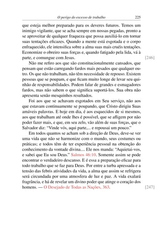 O perigo do excesso de trabalho             225

que esteja melhor preparado para os deveres futuros. Temos um
inimigo vigilante, que se acha sempre em nossas pegadas, pronto a
se aproveitar de qualquer fraqueza que possa auxiliá-lo em tornar
suas tentações eﬁcazes. Quando a mente está esgotada e o corpo
enfraquecido, ele intensiﬁca sobre a alma suas mais cruéis tentações.
Economize o obreiro suas forças e, quando fatigado pela lida, vá à
parte, e comungue com Jesus.                                          [246]
     Não me reﬁro aos que são constitucionalmente cansados, que
pensam que estão carregando fardos mais pesados que qualquer ou-
tro. Os que não trabalham, não têm necessidade de repouso. Existem
pessoas que se poupam, e que ﬁcam muito longe de levar seu qui-
nhão de responsabilidades. Podem falar de grandes e esmagadores
fardos, mas não sabem o que signiﬁca suportá-los. Sua obra não
apresenta senão mesquinhos resultados.
     Foi aos que se achavam esgotados em Seu serviço, não aos
que estavam continuamente se poupando, que Cristo dirigiu Suas
amáveis palavras. E hoje em dia, é aos esquecidos de si mesmos,
aos que trabalham até onde lhes é possível, que se aﬂigem por não
poder fazer mais, e que, em seu zelo, vão além de suas forças, que o
Salvador diz: “Vinde vós, aqui parte,... e repousai um pouco.”
     Em todos quantos se acham sob a direção de Deus, deve-se ver
uma vida que não se harmonize com o mundo, seus costumes ou
práticas; e todos têm de ter experiência pessoal na obtenção do
conhecimento da vontade divina.... Ele nos manda: “Aquietai-vos,
e sabei que Eu sou Deus.” Salmos 46:10. Somente assim se pode
encontrar o verdadeiro descanso. E é essa a preparação eﬁcaz para
todo trabalho que se faz para Deus. Por entre a turba apressada e a
tensão das febris atividades da vida, a alma que assim se refrigera
será circundada por uma atmosfera de luz e paz. A vida exalará
fragrância, e há de revelar um divino poder que atinge o coração dos
homens. — O Desejado de Todas as Nações, 363.                         [247]
 