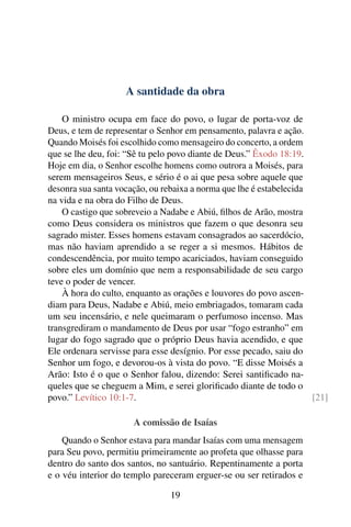 A santidade da obra

    O ministro ocupa em face do povo, o lugar de porta-voz de
Deus, e tem de representar o Senhor em pensamento, palavra e ação.
Quando Moisés foi escolhido como mensageiro do concerto, a ordem
que se lhe deu, foi: “Sê tu pelo povo diante de Deus.” Êxodo 18:19.
Hoje em dia, o Senhor escolhe homens como outrora a Moisés, para
serem mensageiros Seus, e sério é o ai que pesa sobre aquele que
desonra sua santa vocação, ou rebaixa a norma que lhe é estabelecida
na vida e na obra do Filho de Deus.
    O castigo que sobreveio a Nadabe e Abiú, ﬁlhos de Arão, mostra
como Deus considera os ministros que fazem o que desonra seu
sagrado mister. Esses homens estavam consagrados ao sacerdócio,
mas não haviam aprendido a se reger a si mesmos. Hábitos de
condescendência, por muito tempo acariciados, haviam conseguido
sobre eles um domínio que nem a responsabilidade de seu cargo
teve o poder de vencer.
    À hora do culto, enquanto as orações e louvores do povo ascen-
diam para Deus, Nadabe e Abiú, meio embriagados, tomaram cada
um seu incensário, e nele queimaram o perfumoso incenso. Mas
transgrediram o mandamento de Deus por usar “fogo estranho” em
lugar do fogo sagrado que o próprio Deus havia acendido, e que
Ele ordenara servisse para esse desígnio. Por esse pecado, saiu do
Senhor um fogo, e devorou-os à vista do povo. “E disse Moisés a
Arão: Isto é o que o Senhor falou, dizendo: Serei santiﬁcado na-
queles que se cheguem a Mim, e serei gloriﬁcado diante de todo o
povo.” Levítico 10:1-7.                                              [21]

                      A comissão de Isaías
    Quando o Senhor estava para mandar Isaías com uma mensagem
para Seu povo, permitiu primeiramente ao profeta que olhasse para
dentro do santo dos santos, no santuário. Repentinamente a porta
e o véu interior do templo pareceram erguer-se ou ser retirados e

                                19
 