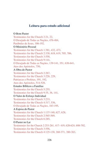 Leitura para estudo adicional

O Bom Pastor
Testimonies for the Church 2:21, 22.
O Desejado de Todas as Nações, 476-484.
Parábolas de Jesus, 186-192.
O Ministério Pessoal
Testimonies for the Church 1:381, 432, 473.
Testimonies for the Church 2:338, 618, 619, 705, 706.
Testimonies for the Church 3:558.
Testimonies for the Church 9:141.
O Desejado de Todas as Nações, 139-141, 351, 638-641.
Atos dos Apóstolos, 750.
A Obra do Pastor
Testimonies for the Church 2:267.
Testimonies for the Church 3:228, 229.
Patriarcas e Profetas, 191, 192.
Atos dos Apóstolos, 514-528.
Estudos Bíblicos a Famílias
Testimonies for the Church 5:255.
Testimonies for the Church 9:35, 36, 141.
O Valor do Esforço Individual
Testimonies for the Church 3:233.
Testimonies for the Church 4:317, 536.
O Desejado de Todas as Nações, 183-195.
A Esposa do Pastor
Testimonies for the Church 1:137-140, 627, 628.
Testimonies for the Church 2:565-569.
Testimonies for the Church 6:285.
O Pastor no Lar
Testimonies for the Church 2:253-261, 417- 419, 620-624, 698-702.
Testimonies for the Church 3:556.
Testimonies for the Church 4:125-130, 360-371, 380-383.

                              226
 