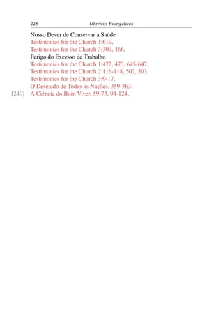 228                    Obreiros Evangélicos

      Nosso Dever de Conservar a Saúde
      Testimonies for the Church 1:619.
      Testimonies for the Church 3:309, 466.
      Perigo do Excesso de Trabalho
      Testimonies for the Church 1:472, 473, 645-647.
      Testimonies for the Church 2:116-118, 502, 503.
      Testimonies for the Church 3:9-17.
      O Desejado de Todas as Nações, 359-363.
[249] A Ciência do Bom Viver, 59-73, 94-124.
 