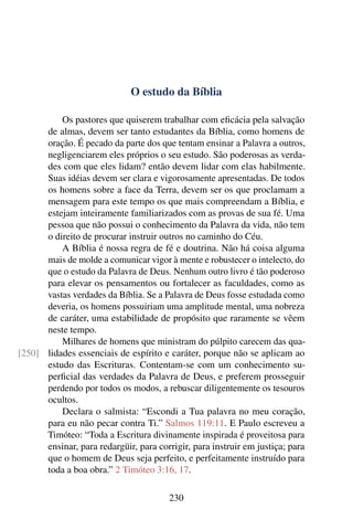 O estudo da Bíblia

          Os pastores que quiserem trabalhar com eﬁcácia pela salvação
      de almas, devem ser tanto estudantes da Bíblia, como homens de
      oração. É pecado da parte dos que tentam ensinar a Palavra a outros,
      negligenciarem eles próprios o seu estudo. São poderosas as verda-
      des com que eles lidam? então devem lidar com elas habilmente.
      Suas idéias devem ser clara e vigorosamente apresentadas. De todos
      os homens sobre a face da Terra, devem ser os que proclamam a
      mensagem para este tempo os que mais compreendam a Bíblia, e
      estejam inteiramente familiarizados com as provas de sua fé. Uma
      pessoa que não possui o conhecimento da Palavra da vida, não tem
      o direito de procurar instruir outros no caminho do Céu.
          A Bíblia é nossa regra de fé e doutrina. Não há coisa alguma
      mais de molde a comunicar vigor à mente e robustecer o intelecto, do
      que o estudo da Palavra de Deus. Nenhum outro livro é tão poderoso
      para elevar os pensamentos ou fortalecer as faculdades, como as
      vastas verdades da Bíblia. Se a Palavra de Deus fosse estudada como
      deveria, os homens possuiriam uma amplitude mental, uma nobreza
      de caráter, uma estabilidade de propósito que raramente se vêem
      neste tempo.
          Milhares de homens que ministram do púlpito carecem das qua-
[250] lidades essenciais de espírito e caráter, porque não se aplicam ao
      estudo das Escrituras. Contentam-se com um conhecimento su-
      perﬁcial das verdades da Palavra de Deus, e preferem prosseguir
      perdendo por todos os modos, a rebuscar diligentemente os tesouros
      ocultos.
          Declara o salmista: “Escondi a Tua palavra no meu coração,
      para eu não pecar contra Ti.” Salmos 119:11. E Paulo escreveu a
      Timóteo: “Toda a Escritura divinamente inspirada é proveitosa para
      ensinar, para redargüir, para corrigir, para instruir em justiça; para
      que o homem de Deus seja perfeito, e perfeitamente instruído para
      toda a boa obra.” 2 Timóteo 3:16, 17.

                                       230
 