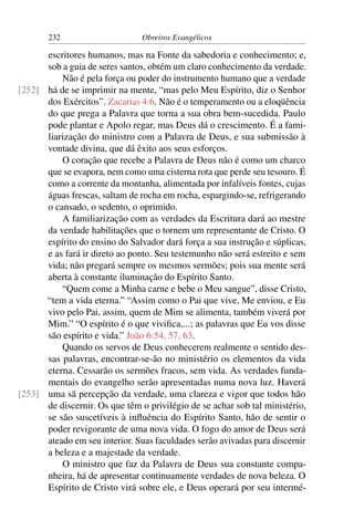 232                      Obreiros Evangélicos

      escritores humanos, mas na Fonte da sabedoria e conhecimento; e,
      sob a guia de seres santos, obtém um claro conhecimento da verdade.
          Não é pela força ou poder do instrumento humano que a verdade
[252] há de se imprimir na mente, “mas pelo Meu Espírito, diz o Senhor
      dos Exércitos”. Zacarias 4:6. Não é o temperamento ou a eloqüência
      do que prega a Palavra que torna a sua obra bem-sucedida. Paulo
      pode plantar e Apolo regar, mas Deus dá o crescimento. É a fami-
      liarização do ministro com a Palavra de Deus, e sua submissão à
      vontade divina, que dá êxito aos seus esforços.
          O coração que recebe a Palavra de Deus não é como um charco
      que se evapora, nem como uma cisterna rota que perde seu tesouro. É
      como a corrente da montanha, alimentada por infalíveis fontes, cujas
      águas frescas, saltam de rocha em rocha, espargindo-se, refrigerando
      o cansado, o sedento, o oprimido.
          A familiarização com as verdades da Escritura dará ao mestre
      da verdade habilitações que o tornem um representante de Cristo. O
      espírito do ensino do Salvador dará força a sua instrução e súplicas,
      e as fará ir direto ao ponto. Seu testemunho não será estreito e sem
      vida; não pregará sempre os mesmos sermões; pois sua mente será
      aberta à constante iluminação do Espírito Santo.
          “Quem come a Minha carne e bebe o Meu sangue”, disse Cristo,
      “tem a vida eterna.” “Assim como o Pai que vive, Me enviou, e Eu
      vivo pelo Pai, assim, quem de Mim se alimenta, também viverá por
      Mim.” “O espírito é o que viviﬁca,...; as palavras que Eu vos disse
      são espírito e vida.” João 6:54, 57, 63.
          Quando os servos de Deus conhecerem realmente o sentido des-
      sas palavras, encontrar-se-ão no ministério os elementos da vida
      eterna. Cessarão os sermões fracos, sem vida. As verdades funda-
      mentais do evangelho serão apresentadas numa nova luz. Haverá
[253] uma sã percepção da verdade, uma clareza e vigor que todos hão
      de discernir. Os que têm o privilégio de se achar sob tal ministério,
      se são suscetíveis à inﬂuência do Espírito Santo, hão de sentir o
      poder revigorante de uma nova vida. O fogo do amor de Deus será
      ateado em seu interior. Suas faculdades serão avivadas para discernir
      a beleza e a majestade da verdade.
          O ministro que faz da Palavra de Deus sua constante compa-
      nheira, há de apresentar continuamente verdades de nova beleza. O
      Espírito de Cristo virá sobre ele, e Deus operará por seu intermé-
 