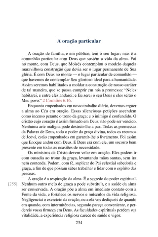 A oração particular

          A oração de família, e em público, tem o seu lugar; mas é a
      comunhão particular com Deus que sustém a vida da alma. Foi
      no monte, com Deus, que Moisés contemplou o modelo daquela
      maravilhosa construção que devia ser o lugar permanente de Sua
      glória. É com Deus no monte — o lugar particular de comunhão —
      que havemos de contemplar Seu glorioso ideal para a humanidade.
      Assim seremos habilitados a moldar a construção de nosso caráter
      de tal maneira, que se possa cumprir em nós a promessa: “Neles
      habitarei, e entre eles andarei; e Eu serei o seu Deus e eles serão o
      Meu povo.” 2 Coríntios 6:16.
          Enquanto empenhados em nosso trabalho diário, devemos erguer
      a alma ao Céu em oração. Essas silenciosas petições ascendem
      como incenso perante o trono da graça; e o inimigo é confundido. O
      cristão cujo coração é assim ﬁrmado em Deus, não pode ser vencido.
      Nenhuma arte maligna pode destruir-lhe a paz. Todas as promessas
      da Palavra de Deus, todo o poder da graça divina, todos os recursos
      de Jeová, estão empenhados em garantir-lhe o livramento. Foi assim
      que Enoque andou com Deus. E Deus era com ele, um socorro bem
      presente em todas as ocasiões de necessidade.
          Os ministros de Cristo devem velar em oração. Eles podem ir
      com ousadia ao trono da graça, levantando mãos santas, sem ira
      nem contenda. Podem, com fé, suplicar do Pai celestial sabedoria e
      graça, a ﬁm de que possam saber trabalhar e lidar com o espírito das
      pessoas.
          A oração é a respiração da alma. É o segredo do poder espiritual.
[255] Nenhum outro meio de graça a pode substituir, e a saúde da alma
      ser conservada. A oração põe a alma em imediato contato com a
      Fonte da vida, e fortalece os nervos e músculos da vida religiosa.
      Negligenciai o exercício da oração, ou a ela vos dediqueis de quando
      em quando, com intermitências, segundo pareça conveniente, e per-
      dereis vossa ﬁrmeza em Deus. As faculdades espirituais perdem sua
      vitalidade, a experiência religiosa carece de saúde e vigor.
                                       234
 