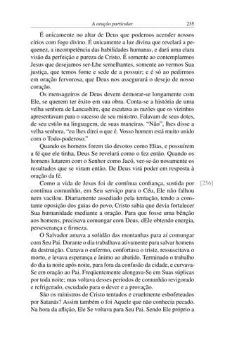 A oração particular                  235

    É unicamente no altar de Deus que podemos acender nossos
círios com fogo divino. É unicamente a luz divina que revelará a pe-
quenez, a incompetência das habilidades humanas, e dará uma clara
visão da perfeição e pureza de Cristo. É somente ao contemplarmos
Jesus que desejamos ser-Lhe semelhantes, somente ao vermos Sua
justiça, que temos fome e sede de a possuir; e é só ao pedirmos
em oração fervorosa, que Deus nos assegurará o desejo de nosso
coração.
    Os mensageiros de Deus devem demorar-se longamente com
Ele, se querem ter êxito em sua obra. Conta-se a história de uma
velha senhora de Lancashire, que escutava as razões que os vizinhos
apresentavam para o sucesso de seu ministro. Falavam de seus dotes,
de seu estilo na linguagem, de suas maneiras. “Não”, lhes disse a
velha senhora, “eu lhes direi o que é. Vosso homem está muito unido
com o Todo-poderoso.”
    Quando os homens forem tão devotos como Elias, e possuírem
a fé que ele tinha, Deus Se revelará como o fez então. Quando os
homens lutarem com o Senhor como Jacó, ver-se-ão novamente os
resultados que se viram então. De Deus virá poder em resposta à
oração da fé.
    Como a vida de Jesus foi de contínua conﬁança, sustida por [256]
contínua comunhão, em Seu serviço para o Céu, Ele não falhou
nem vacilou. Diariamente assediado pela tentação, tendo a cons-
tante oposição dos guias do povo, Cristo sabia que devia fortalecer
Sua humanidade mediante a oração. Para que fosse uma bênção
aos homens, precisava comungar com Deus, dEle obtendo energia,
perseverança e ﬁrmeza.
    O Salvador amava a solidão das montanhas para aí comungar
com Seu Pai. Durante o dia trabalhava ativamente para salvar homens
da destruição. Curava o enfermo, confortava o triste, ressuscitava o
morto, e levava esperança e ânimo ao abatido. Terminado o trabalho
do dia ia noite após noite, para fora da confusão da cidade, e curvava-
Se em oração ao Pai. Freqüentemente alongava-Se em Suas súplicas
por toda noite; mas voltava desses períodos de comunhão revigorado
e refrigerado, escudado para o dever e a provação.
    São os ministros de Cristo tentados e cruelmente esbofeteados
por Satanás? Assim também o foi Aquele que não conhecia pecado.
Na hora da aﬂição, Ele Se voltava para Seu Pai. Sendo Ele próprio a
 
