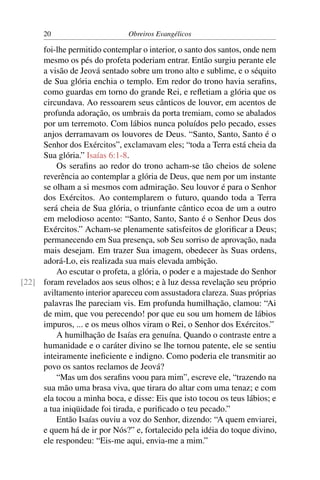 20                       Obreiros Evangélicos

     foi-lhe permitido contemplar o interior, o santo dos santos, onde nem
     mesmo os pés do profeta poderiam entrar. Então surgiu perante ele
     a visão de Jeová sentado sobre um trono alto e sublime, e o séquito
     de Sua glória enchia o templo. Em redor do trono havia seraﬁns,
     como guardas em torno do grande Rei, e reﬂetiam a glória que os
     circundava. Ao ressoarem seus cânticos de louvor, em acentos de
     profunda adoração, os umbrais da porta tremiam, como se abalados
     por um terremoto. Com lábios nunca poluídos pelo pecado, esses
     anjos derramavam os louvores de Deus. “Santo, Santo, Santo é o
     Senhor dos Exércitos”, exclamavam eles; “toda a Terra está cheia da
     Sua glória.” Isaías 6:1-8.
         Os seraﬁns ao redor do trono acham-se tão cheios de solene
     reverência ao contemplar a glória de Deus, que nem por um instante
     se olham a si mesmos com admiração. Seu louvor é para o Senhor
     dos Exércitos. Ao contemplarem o futuro, quando toda a Terra
     será cheia de Sua glória, o triunfante cântico ecoa de um a outro
     em melodioso acento: “Santo, Santo, Santo é o Senhor Deus dos
     Exércitos.” Acham-se plenamente satisfeitos de gloriﬁcar a Deus;
     permanecendo em Sua presença, sob Seu sorriso de aprovação, nada
     mais desejam. Em trazer Sua imagem, obedecer às Suas ordens,
     adorá-Lo, eis realizada sua mais elevada ambição.
         Ao escutar o profeta, a glória, o poder e a majestade do Senhor
[22] foram revelados aos seus olhos; e à luz dessa revelação seu próprio
     aviltamento interior apareceu com assustadora clareza. Suas próprias
     palavras lhe pareciam vis. Em profunda humilhação, clamou: “Ai
     de mim, que vou perecendo! por que eu sou um homem de lábios
     impuros, ... e os meus olhos viram o Rei, o Senhor dos Exércitos.”
         A humilhação de Isaías era genuína. Quando o contraste entre a
     humanidade e o caráter divino se lhe tornou patente, ele se sentiu
     inteiramente ineﬁciente e indigno. Como poderia ele transmitir ao
     povo os santos reclamos de Jeová?
         “Mas um dos seraﬁns voou para mim”, escreve ele, “trazendo na
     sua mão uma brasa viva, que tirara do altar com uma tenaz; e com
     ela tocou a minha boca, e disse: Eis que isto tocou os teus lábios; e
     a tua iniqüidade foi tirada, e puriﬁcado o teu pecado.”
         Então Isaías ouviu a voz do Senhor, dizendo: “A quem enviarei,
     e quem há de ir por Nós?” e, fortalecido pela idéia do toque divino,
     ele respondeu: “Eis-me aqui, envia-me a mim.”
 