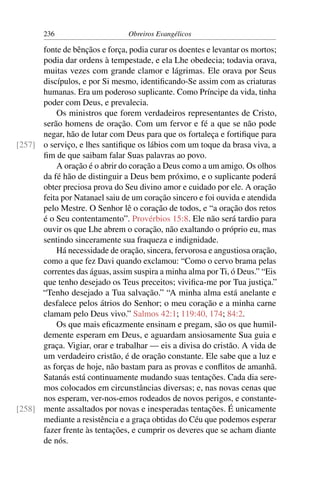 236                      Obreiros Evangélicos

      fonte de bênçãos e força, podia curar os doentes e levantar os mortos;
      podia dar ordens à tempestade, e ela Lhe obedecia; todavia orava,
      muitas vezes com grande clamor e lágrimas. Ele orava por Seus
      discípulos, e por Si mesmo, identiﬁcando-Se assim com as criaturas
      humanas. Era um poderoso suplicante. Como Príncipe da vida, tinha
      poder com Deus, e prevalecia.
          Os ministros que forem verdadeiros representantes de Cristo,
      serão homens de oração. Com um fervor e fé a que se não pode
      negar, hão de lutar com Deus para que os fortaleça e fortiﬁque para
[257] o serviço, e lhes santiﬁque os lábios com um toque da brasa viva, a
      ﬁm de que saibam falar Suas palavras ao povo.
          A oração é o abrir do coração a Deus como a um amigo. Os olhos
      da fé hão de distinguir a Deus bem próximo, e o suplicante poderá
      obter preciosa prova do Seu divino amor e cuidado por ele. A oração
      feita por Natanael saiu de um coração sincero e foi ouvida e atendida
      pelo Mestre. O Senhor lê o coração de todos, e “a oração dos retos
      é o Seu contentamento”. Provérbios 15:8. Ele não será tardio para
      ouvir os que Lhe abrem o coração, não exaltando o próprio eu, mas
      sentindo sinceramente sua fraqueza e indignidade.
          Há necessidade de oração, sincera, fervorosa e angustiosa oração,
      como a que fez Davi quando exclamou: “Como o cervo brama pelas
      correntes das águas, assim suspira a minha alma por Ti, ó Deus.” “Eis
      que tenho desejado os Teus preceitos; viviﬁca-me por Tua justiça.”
      “Tenho desejado a Tua salvação.” “A minha alma está anelante e
      desfalece pelos átrios do Senhor; o meu coração e a minha carne
      clamam pelo Deus vivo.” Salmos 42:1; 119:40, 174; 84:2.
          Os que mais eﬁcazmente ensinam e pregam, são os que humil-
      demente esperam em Deus, e aguardam ansiosamente Sua guia e
      graça. Vigiar, orar e trabalhar — eis a divisa do cristão. A vida de
      um verdadeiro cristão, é de oração constante. Ele sabe que a luz e
      as forças de hoje, não bastam para as provas e conﬂitos de amanhã.
      Satanás está continuamente mudando suas tentações. Cada dia sere-
      mos colocados em circunstâncias diversas; e, nas novas cenas que
      nos esperam, ver-nos-emos rodeados de novos perigos, e constante-
[258] mente assaltados por novas e inesperadas tentações. É unicamente
      mediante a resistência e a graça obtidas do Céu que podemos esperar
      fazer frente às tentações, e cumprir os deveres que se acham diante
      de nós.
 