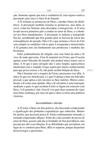 A fé                            239

ção. Somente aquele que tem a verdadeira fé, está seguro contra a
presunção, pois esta é a falsa fé de Satanás.
    A fé reclama as promessas de Deus, e produz frutos de obedi-
ência. A presunção também reclama as promessas, mas delas se
serve, como fez Satanás, para desculpar a transgressão. A fé teria
levado nossos primeiros pais a conﬁar no amor de Deus, e a obede-
cer aos Seus mandamentos. A presunção os induziu a transgredir
Sua lei, acreditando que Seu grande amor os haveria de salvar das
conseqüências do pecado. Não é fé o que reclama o favor do Céu
sem cumprir as condições sob as quais é assegurada a misericórdia.
A fé genuína tem seu fundamento nas promessas e medidas das
Escrituras.
    Falar acidentalmente de religião, orar sem fome de alma e fé
viva, de nada aproveita. Uma fé nominal em Cristo, que O aceita
apenas como Salvador do mundo, não poderá nunca trazer cura à
alma. A fé que é para salvação não é uma simples aquiescência
intelectual com a verdade. O que espera por inteiro conhecimento
para que possa exercer a fé, não pode receber bênção de Deus.         [261]
    Não é bastante crer a respeito de Cristo; precisamos crer nEle. A
única fé que nos beneﬁciará, é a que O abraça como um Salvador
pessoal; a que aplica a nós mesmos os Seus méritos. Muitos consi-
deram a fé como uma opinião. Mas a fé salvadora é uma transação,
mediante a qual, os que recebem Cristo se ligam em concerto com
Deus. A fé genuína é vida. Uma fé viva quer dizer aumento de vigor,
uma ﬁrme conﬁança, por meio da qual a alma se torna uma potência
vitoriosa.

                     Incredulidade e dúvida
    A fé toma a Deus em Sua palavra, não buscando compreender
a signiﬁcação das probantes experiências que sobrevêm. Muitos
há, porém, que possuem pouca fé. Estão continuamente temendo, e
tomando emprestadas aﬂições. Estão dia a dia cercados de provas de
amor de Deus, gozam cada dia as bondades de Sua providência; mas
passam por alto essas bênçãos. E as diﬁculdades que encontram, em
lugar de os conduzir para Deus, dEle os separam, porque despertam
desassossegos e queixumes.
 