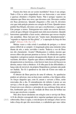 240                      Obreiros Evangélicos

          Fazem eles bem em ser assim incrédulos? Jesus é seu amigo.
      Todo o Céu se acha empenhado em seu bem-estar, e seu temor
      e queixas ofendem o Espírito Santo. Não é porque vejamos ou
      sintamos que Deus nos ouve, que devemos crer. Devemos conﬁar
      em Suas promessas. Quando chegamos a Ele com fé, devemos
      crer que toda petição penetra no coração de Cristo. Quando temos
      pedido Sua bênção, devemos crer que a receberemos, e agradecer-
      Lhe porque a temos. Entreguemo-nos então aos nossos deveres,
      certos de que a bênção virá quando mais dela necessitarmos. Quando
[262] houvermos aprendido a fazer assim, saberemos que nossas orações
      são atendidas. Deus fará por nós “muito mais abundantemente”,
      “segundo as riquezas da Sua glória”, e “a operação da força do Seu
      poder”. Efésios 3:20, 16; 1:19.
          Muitas vezes a vida cristã é assediada de perigos, e o dever
      parece difícil de se cumprir. A imaginação pinta uma iminente ruína
      diante de nós, e atrás, servidão e morte. Todavia a voz de Deus
      nos diz claramente: Avante! Obedeçamos à ordem, mesmo que
      nossos olhos não possam penetrar as trevas. Os obstáculos que nos
      impedem o progresso jamais desaparecerão diante de um espírito
      vacilante, duvidoso. Aqueles que adiam a obediência para quando
      desaparecerem as incertezas, e não houver mais riscos de fracasso ou
      derrota, nunca virão a obedecer. A fé olha para lá das diﬁculdades, e
      lança mão do invisível, da própria Onipotência; portanto não pode
      ser iludida. Ter fé é apoderar-se da mão de Cristo em todas as
      emergências.
          O obreiro de Deus precisa de uma fé robusta. As aparências
      podem ser adversas; mas na hora mais sombria, a luz fulgura além.
      As forças daqueles que, com fé, amam e servem a Deus, serão
      renovadas dia a dia. O entendimento do inﬁnito é posto ao seu
      serviço, a ﬁm de que, cumprindo Seus desígnios, eles não errem.
      Conservem esses obreiros o princípio de sua conﬁança ﬁrme até ao
      ﬁm, lembrando que a luz da verdade de Deus tem de brilhar nas
      trevas que envolvem o mundo.
          Não deve haver desânimo em relação com o serviço de Deus.
      A fé do obreiro consagrado deve suportar qualquer prova que lhe
[263] sobrevenha. Deus é capaz, e está desejoso de outorgar a Seus servos
      toda a força de que eles necessitam, e a sabedoria que suas várias
 