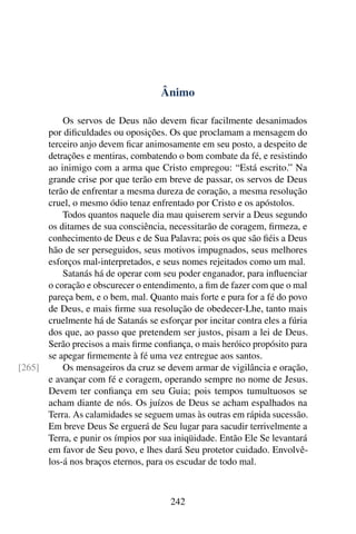 Ânimo

          Os servos de Deus não devem ﬁcar facilmente desanimados
      por diﬁculdades ou oposições. Os que proclamam a mensagem do
      terceiro anjo devem ﬁcar animosamente em seu posto, a despeito de
      detrações e mentiras, combatendo o bom combate da fé, e resistindo
      ao inimigo com a arma que Cristo empregou: “Está escrito.” Na
      grande crise por que terão em breve de passar, os servos de Deus
      terão de enfrentar a mesma dureza de coração, a mesma resolução
      cruel, o mesmo ódio tenaz enfrentado por Cristo e os apóstolos.
          Todos quantos naquele dia mau quiserem servir a Deus segundo
      os ditames de sua consciência, necessitarão de coragem, ﬁrmeza, e
      conhecimento de Deus e de Sua Palavra; pois os que são ﬁéis a Deus
      hão de ser perseguidos, seus motivos impugnados, seus melhores
      esforços mal-interpretados, e seus nomes rejeitados como um mal.
          Satanás há de operar com seu poder enganador, para inﬂuenciar
      o coração e obscurecer o entendimento, a ﬁm de fazer com que o mal
      pareça bem, e o bem, mal. Quanto mais forte e pura for a fé do povo
      de Deus, e mais ﬁrme sua resolução de obedecer-Lhe, tanto mais
      cruelmente há de Satanás se esforçar por incitar contra eles a fúria
      dos que, ao passo que pretendem ser justos, pisam a lei de Deus.
      Serão precisos a mais ﬁrme conﬁança, o mais heróico propósito para
      se apegar ﬁrmemente à fé uma vez entregue aos santos.
[265]     Os mensageiros da cruz se devem armar de vigilância e oração,
      e avançar com fé e coragem, operando sempre no nome de Jesus.
      Devem ter conﬁança em seu Guia; pois tempos tumultuosos se
      acham diante de nós. Os juízos de Deus se acham espalhados na
      Terra. As calamidades se seguem umas às outras em rápida sucessão.
      Em breve Deus Se erguerá de Seu lugar para sacudir terrivelmente a
      Terra, e punir os ímpios por sua iniqüidade. Então Ele Se levantará
      em favor de Seu povo, e lhes dará Seu protetor cuidado. Envolvê-
      los-á nos braços eternos, para os escudar de todo mal.



                                      242
 