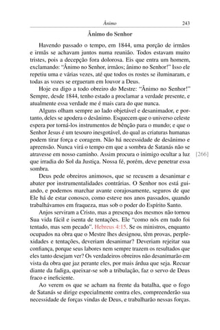 Ânimo                          243

                      Ânimo do Senhor
     Havendo passado o tempo, em 1844, uma porção de irmãos
e irmãs se achavam juntos numa reunião. Todos estavam muito
tristes, pois a decepção fora dolorosa. Eis que entra um homem,
exclamando: “Ânimo no Senhor, irmãos; ânimo no Senhor!” Isso ele
repetiu uma e várias vezes, até que todos os rostes se iluminaram, e
todas as vozes se ergueram em louvor a Deus.
     Hoje eu digo a todo obreiro do Mestre: “Ânimo no Senhor!”
Sempre, desde 1844, tenho estado a proclamar a verdade presente, e
atualmente essa verdade me é mais cara do que nunca.
     Alguns olham sempre ao lado objetável e desanimador, e por-
tanto, deles se apodera o desânimo. Esquecem que o universo celeste
espera por torná-los instrumentos de bênção para o mundo; e que o
Senhor Jesus é um tesouro inesgotável, do qual as criaturas humanas
podem tirar força e coragem. Não há necessidade de desânimo e
apreensão. Nunca virá o tempo em que a sombra de Satanás não se
atravesse em nosso caminho. Assim procura o inimigo ocultar a luz [266]
que irradia do Sol da Justiça. Nossa fé, porém, deve penetrar essa
sombra.
     Deus pede obreiros animosos, que se recusem a desanimar e
abater por instrumentalidades contrárias. O Senhor nos está gui-
ando, e podemos marchar avante corajosamente, seguros de que
Ele há de estar conosco, como esteve nos anos passados, quando
trabalhávamos em fraqueza, mas sob o poder do Espírito Santo.
     Anjos serviram a Cristo, mas a presença dos mesmos não tornou
Sua vida fácil e isenta de tentações. Ele “como nós em tudo foi
tentado, mas sem pecado”. Hebreus 4:15. Se os ministros, enquanto
ocupados na obra que o Mestre lhes designou, têm provas, perple-
xidades e tentações, deveriam desanimar? Deveriam rejeitar sua
conﬁança, porque seus labores nem sempre trazem os resultados que
eles tanto desejam ver? Os verdadeiros obreiros não desanimarão em
vista da obra que jaz perante eles, por mais árdua que seja. Recuar
diante da fadiga, queixar-se sob a tribulação, faz o servo de Deus
fraco e ineﬁciente.
     Ao verem os que se acham na frente da batalha, que o fogo
de Satanás se dirige especialmente contra eles, compreenderão sua
necessidade de forças vindas de Deus, e trabalharão nessas forças.
 