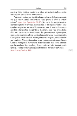 Ânimo                           245

que tem feito. Então o caminho se há de abrir diante deles, e serão
fortalecidos para o dever do momento.
    Poucos consideram o signiﬁcado das palavras de Lucas, quando
diz que Paulo, vendo seus irmãos “deu graças a Deus e tomou
ânimo”. Atos dos Apóstolos 28:15. No meio do simpatizante e
lacrimoso grupo de crentes, os quais não se envergonhavam de suas
cadeias, o apóstolo louvou a Deus em voz alta. A nuvem de tristeza
que lhe estava sobre o espírito se dissipara. Sua vida cristã tinha
sido uma sucessão de sofrimentos, desapontamentos e provações,
mas neste momento ele se sentia abundantemente recompensado.
Com passos mais ﬁrmes e o coração repleto de gozo, ele continuou
seu caminho. Não podia queixar-se do passado nem temer o futuro.
Cadeias e aﬂições o esperavam, disto ele sabia; mas sabia também
que lhe coubera libertar almas de um cativeiro inﬁnitamente mais
terrível, e se rejubilava em seus sofrimentos por amor de Cristo. —
Atos dos Apóstolos, 449.                                            [269]
 