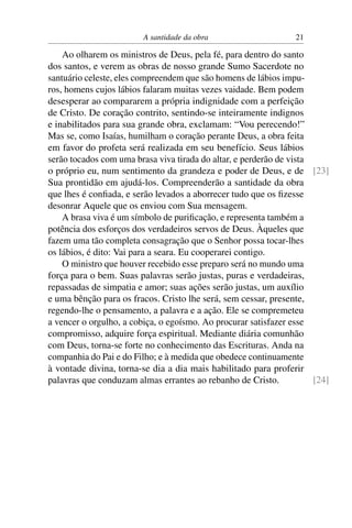 A santidade da obra                     21

    Ao olharem os ministros de Deus, pela fé, para dentro do santo
dos santos, e verem as obras de nosso grande Sumo Sacerdote no
santuário celeste, eles compreendem que são homens de lábios impu-
ros, homens cujos lábios falaram muitas vezes vaidade. Bem podem
desesperar ao compararem a própria indignidade com a perfeição
de Cristo. De coração contrito, sentindo-se inteiramente indignos
e inabilitados para sua grande obra, exclamam: “Vou perecendo!”
Mas se, como Isaías, humilham o coração perante Deus, a obra feita
em favor do profeta será realizada em seu benefício. Seus lábios
serão tocados com uma brasa viva tirada do altar, e perderão de vista
o próprio eu, num sentimento da grandeza e poder de Deus, e de [23]
Sua prontidão em ajudá-los. Compreenderão a santidade da obra
que lhes é conﬁada, e serão levados a aborrecer tudo que os ﬁzesse
desonrar Aquele que os enviou com Sua mensagem.
    A brasa viva é um símbolo de puriﬁcação, e representa também a
potência dos esforços dos verdadeiros servos de Deus. Àqueles que
fazem uma tão completa consagração que o Senhor possa tocar-lhes
os lábios, é dito: Vai para a seara. Eu cooperarei contigo.
    O ministro que houver recebido esse preparo será no mundo uma
força para o bem. Suas palavras serão justas, puras e verdadeiras,
repassadas de simpatia e amor; suas ações serão justas, um auxílio
e uma bênção para os fracos. Cristo lhe será, sem cessar, presente,
regendo-lhe o pensamento, a palavra e a ação. Ele se compremeteu
a vencer o orgulho, a cobiça, o egoísmo. Ao procurar satisfazer esse
compromisso, adquire força espiritual. Mediante diária comunhão
com Deus, torna-se forte no conhecimento das Escrituras. Anda na
companhia do Pai e do Filho; e à medida que obedece continuamente
à vontade divina, torna-se dia a dia mais habilitado para proferir
palavras que conduzam almas errantes ao rebanho de Cristo.            [24]
 