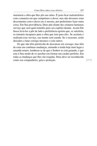 Como Deus educa seus obreiros               247

murmurar a obra que lhes pôs nas mãos. É justo ﬁcar malsatisfeitos
com a maneira em que cumprimos o dever, mas não devemos estar
descontentes com o dever em si mesmo, por preferirmos fazer outra
coisa. Em Sua providência, Deus põe diante das criaturas humanas
serviço que será qual remédio para seu espírito doente. Assim Ele
busca levá-los a pôr de lado a preferência egoísta que, se satisfeita,
os tornaria incapazes para a obra que tem para eles. Se aceitam e
realizam esse serviço, sua mente será carada. Se o recusam, serão
deixados a lutar consigo mesmos e com outros.
    Os que não têm permissão de descansar em sossego, mas têm
de estar em contínuas mudanças, armando a tenda hoje num lugar e
amanhã noutro, lembrem-se de que o Senhor os está guiando, e que
este é Seu modo de os auxiliar em formar um caráter perfeito. Em
todas as mudanças que lhes são exigidas, Deus deve ser reconhecido
como seu companheiro, guia e proteção.                                 [271]
 