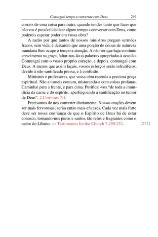 Consagrai tempo a conversar com Deus            249

correis de uma coisa para outra, quando tendes tanto que fazer que
não vos é possível dedicar algum tempo a conversar com Deus, como
podereis esperar poder em vossa obra?
    A razão por que tantos de nossos ministros pregam sermões
fracos, sem vida, é deixarem que uma porção de coisas de natureza
mundana lhes ocupe o tempo e atenção. A não ser que haja contínuo
crescimento na graça, faltar-nos-ão as palavras apropriadas à ocasião.
Comungai com o vosso próprio coração, e depois, comungai com
Deus. A menos que assim façais, vossos esforços serão infrutíferos,
devido à não santiﬁcada pressa, e à confusão.
    Ministros e professores, que vossa obra recenda a preciosa graça
espiritual. Não a torneis comum, misturando-a com coisas profanas.
Caminhai para a frente, e para cima. Puriﬁcai-vos “de toda a imun-
dícia da carne e do espírito, aperfeiçoando a santiﬁcação no temor
de Deus”. 2 Coríntios 7:1.
    Precisamos de nos converter diariamente. Nossas orações devem
ser mais fervorosas; serão então mais eﬁcazes. Cada vez mais forte
deve ser nossa conﬁança de que o Espírito de Deus há de estar
conosco, tornando-nos puros e santos, tão retos e fragrantes como o
cedro do Líbano. — Testimonies for the Church 7:250-252.               [273]
 