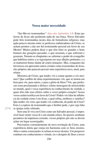 Nossa maior necessidade

          “Ser-Me-eis testemunhas.” Atos dos Apóstolos 1:8. Estas pa-
      lavras de Jesus não perderam nada de sua força. Nosso Salvador
      pede ﬁéis testemunhas nestes dias de formalismo religioso; mas
      quão poucos mesmo entre os professos embaixadores de Cristo, se
      acham prontos a dar um ﬁel testemunho pessoal em favor de seu
      Mestre! Muitos podem dizer o que têm feito os grandes e bons
      homens das gerações passadas, o que ousaram, o que sofreram e
      gozaram. Tornam-se eloqüentes ao salientar o poder do evangelho
      que habilitou outros a se regozijarem em suas aﬂições probantes, e a
      se manterem ﬁrmes diante de cruéis tentações. Mas, conquanto tão
      fervorosos em apresentar outros cristãos como testemunhas de Jesus,
      eles próprios não parecem possuir uma experiência nova, atual, para
      relatar.
          Ministros de Cristo, que tendes vós a contar quanto a vós mes-
      mos? Que conﬂito de alma experimentastes vós, que se tornou em
      bem para vós, para outros, e para a glória de Deus? Vós, que profes-
      sais estar proclamando a última e solene mensagem de misericórdia
      ao mundo, qual é vossa experiência no conhecimento da verdade, e
      quais têm sido seus efeitos sobre o vosso próprio coração? Acaso
      vosso caráter testiﬁca em favor de Cristo? Podeis vós falar da inﬂuên-
      cia da verdade como é em Jesus, a qual reﬁna, enobrece e santiﬁca?
      Que tendes vós visto, que tendes vós conhecido, do poder de Cristo?
      Esta é a espécie de testemunho que o Senhor pede, e por cuja falta
[274] as igrejas estão sofrendo.
          Sem uma fé viva em Cristo como um Salvador pessoal, é impos-
      sível fazer sentir vossa fé a um mundo cético. Se quereis arrebatar
      pecadores da impetuosa corrente, vossos próprios pés não se devem
      achar em lugar escorregadio.
          Precisamos constantemente de nova revelação de Cristo, uma
      experiência diária que esteja em harmonia com os Seus ensinos.
      Altas e santas consecuções se acham ao nosso alcance. Um progresso
      contínuo em conhecimento e virtude, eis o desígnio de Deus a nosso
                                       250
 