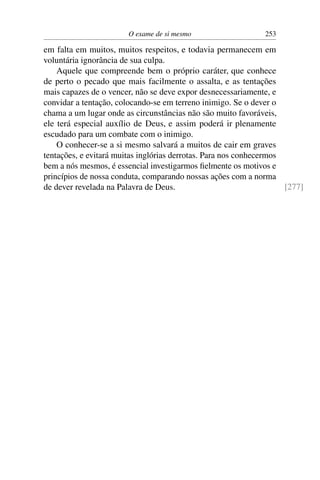 O exame de si mesmo                    253

em falta em muitos, muitos respeitos, e todavia permanecem em
voluntária ignorância de sua culpa.
    Aquele que compreende bem o próprio caráter, que conhece
de perto o pecado que mais facilmente o assalta, e as tentações
mais capazes de o vencer, não se deve expor desnecessariamente, e
convidar a tentação, colocando-se em terreno inimigo. Se o dever o
chama a um lugar onde as circunstâncias não são muito favoráveis,
ele terá especial auxílio de Deus, e assim poderá ir plenamente
escudado para um combate com o inimigo.
    O conhecer-se a si mesmo salvará a muitos de cair em graves
tentações, e evitará muitas inglórias derrotas. Para nos conhecermos
bem a nós mesmos, é essencial investigarmos ﬁelmente os motivos e
princípios de nossa conduta, comparando nossas ações com a norma
de dever revelada na Palavra de Deus.                                [277]
 