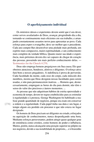 O aperfeiçoamento individual

          Os ministros idosos e experientes devem sentir que é seu dever,
      como servos assalariados de Deus, avançar, progredindo dia a dia,
      tornando-se continuamente mais eﬁcientes em seu trabalho, e arran-
      jando constantemente assuntos novos para apresentar ao povo. Cada
      esforço para expor o evangelho, deve ser melhor que o precedente.
      Cada ano cumpre-lhes desenvolver uma piedade mais profunda, um
      espírito mais compassivo, maior espiritualidade, e um conhecimento
      mais completo da verdade bíblica. Quanto maior sua idade e experi-
      ência, mais próximos devem eles ser capazes de chegar do coração
      das pessoas, possuindo um mais perfeito conhecimento delas. —
      Testimonies for the Church 4:270.
          Deus não emprega homens preguiçosos em Sua causa; Ele quer
      obreiros atenciosos, bondosos, afetivos e diligentes. O esforço ativo
      fará bem a nossos pregadores. A indolência é prova de perversão.
      Cada faculdade da mente, cada osso do corpo, cada músculo dos
      membros, mostra que Deus designou nossas faculdades para serem
      usadas, e não para permanecerem inativas. ... Homens que, desne-
      cessariamente, empregam as horas do dia para dormir, não têm o
      senso do valor dos preciosos e áureos momentos. ...
          As pessoas que não adquiriram hábitos de estrita operosidade e
      economia de tempo, devem ter regras estabelecidas para as estimular
      à regularidade e à presteza. George Washington foi habilitado a rea-
      lizar grande quantidade de negócios, porque era exato em conservar
[278] a ordem e a regularidade. Cada papel tinha sua data e seu lugar, e
      tempo algum era perdido em procurar o que não estava no lugar
      designado.
          Os homens de Deus precisam ser diligentes no estudo, esforçados
      na aquisição de conhecimentos, nunca desperdiçando uma hora.
      Mediante esforços perseverantes, podem atingir quase qualquer grau
      de eminência como cristãos, como homens de poder e inﬂuência.
      Muitos, porém, nunca alcançarão uma posição superior no púlpito ou
      nos negócios, devido a sua instabilidade de propósito,... e à frouxidão
                                        254
 