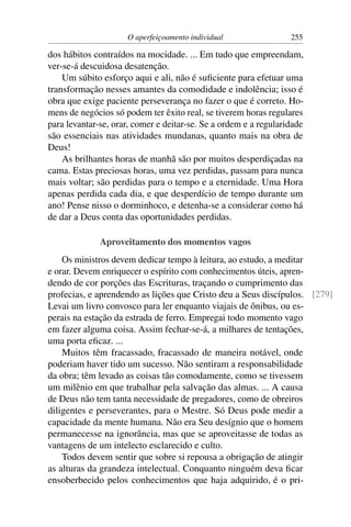 O aperfeiçoamento individual                 255

dos hábitos contraídos na mocidade. ... Em tudo que empreendam,
ver-se-á descuidosa desatenção.
    Um súbito esforço aqui e ali, não é suﬁciente para efetuar uma
transformação nesses amantes da comodidade e indolência; isso é
obra que exige paciente perseverança no fazer o que é correto. Ho-
mens de negócios só podem ter êxito real, se tiverem horas regulares
para levantar-se, orar, comer e deitar-se. Se a ordem e a regularidade
são essenciais nas atividades mundanas, quanto mais na obra de
Deus!
    As brilhantes horas de manhã são por muitos desperdiçadas na
cama. Estas preciosas horas, uma vez perdidas, passam para nunca
mais voltar; são perdidas para o tempo e a eternidade. Uma Hora
apenas perdida cada dia, e que desperdício de tempo durante um
ano! Pense nisso o dorminhoco, e detenha-se a considerar como há
de dar a Deus conta das oportunidades perdidas.

              Aproveitamento dos momentos vagos
    Os ministros devem dedicar tempo à leitura, ao estudo, a meditar
e orar. Devem enriquecer o espírito com conhecimentos úteis, apren-
dendo de cor porções das Escrituras, traçando o cumprimento das
profecias, e aprendendo as lições que Cristo deu a Seus discípulos. [279]
Levai um livro convosco para ler enquanto viajais de ônibus, ou es-
perais na estação da estrada de ferro. Empregai todo momento vago
em fazer alguma coisa. Assim fechar-se-á, a milhares de tentações,
uma porta eﬁcaz. ...
    Muitos têm fracassado, fracassado de maneira notável, onde
poderiam haver tido um sucesso. Não sentiram a responsabilidade
da obra; têm levado as coisas tão comodamente, como se tivessem
um milênio em que trabalhar pela salvação das almas. ... A causa
de Deus não tem tanta necessidade de pregadores, como de obreiros
diligentes e perseverantes, para o Mestre. Só Deus pode medir a
capacidade da mente humana. Não era Seu desígnio que o homem
permanecesse na ignorância, mas que se aproveitasse de todas as
vantagens de um intelecto esclarecido e culto.
    Todos devem sentir que sobre si repousa a obrigação de atingir
as alturas da grandeza intelectual. Conquanto ninguém deva ﬁcar
ensoberbecido pelos conhecimentos que haja adquirido, é o pri-
 
