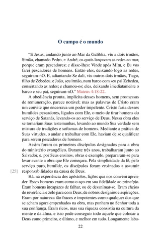 O campo é o mundo

         “E Jesus, andando junto ao Mar da Galiléia, viu a dois irmãos,
     Simão, chamado Pedro, e André, os quais lançavam as redes ao mar,
     porque eram pescadores; e disse-lhes: Vinde após Mim, e Eu vos
     farei pescadores de homens. Então eles, deixando logo as redes,
     seguiram-nO. E, adiantando-Se dali, viu outros dois irmãos, Tiago,
     ﬁlho de Zebedeu, e João, seu irmão, num barco com seu pai Zebedeu,
     consertando as redes; e chamou-os; eles, deixando imediatamente o
     barco e seu pai, seguiram-nO.” Mateus 4:18-22.
         A obediência pronta, implícita desses homens, sem promessas
     de remuneração, parece notável; mas as palavras de Cristo eram
     um convite que encerrava um poder impelente. Cristo faria desses
     humildes pescadores, ligados com Ele, o meio de tirar homens do
     serviço de Satanás, levando-os ao serviço de Deus. Nessa obra eles
     se tornariam Suas testemunhas, levando ao mundo Sua verdade sem
     mistura de tradições e soﬁsmas de homens. Mediante a prática de
     Suas virtudes, o andar e trabalhar com Ele, haviam de se qualiﬁcar
     para serem pescadores de homens.
         Assim foram os primeiros discípulos designados para a obra
     do ministério evangélico. Durante três anos, trabalharam junto ao
     Salvador, e, por Seus ensinos, obras e exemplo, prepararam-se para
     levar avante a obra que Ele começara. Pela simplicidade da fé, pelo
     serviço puro, humilde, os discípulos foram ensinados a assumir
[25] responsabilidades na causa de Deus.
         Há, na experiência dos apóstolos, lições que nos convém apren-
     der. Esses homens eram como o aço em sua ﬁdelidade ao princípio.
     Eram homens incapazes de falhar, ou de desanimar-se. Eram cheios
     de reverência e zelo para com Deus, de nobres desígnios e aspirações.
     Eram por natureza tão fracos e impotentes como qualquer dos que
     se acham agora empenhados na obra, mas punham no Senhor toda a
     sua conﬁança. Eram ricos, mas sua riqueza consistia na cultura da
     mente e da alma, e isso pode conseguir todo aquele que colocar a
     Deus como primeiro, e último, e melhor em tudo. Longamente labu-
                                      22
 
