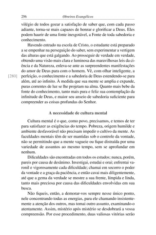 256                      Obreiros Evangélicos

      vilégio de todos gozar a satisfação de saber que, com cada passo
      adiante, torna-se mais capazes de honrar e gloriﬁcar a Deus. Eles
      podem haurir de uma fonte inesgotável, a Fonte de toda sabedoria e
      conhecimento.
          Havendo entrado na escola de Cristo, o estudante está preparado
      a se empenhar na perseguição do saber, sem experimentar a vertigem
      das alturas que está galgando. Ao prosseguir de verdade em verdade,
      obtendo uma visão mais clara e luminosa das maravilhosas leis da ci-
      ência e da Natureza, enleva-se ante as surpreendentes manifestações
      do amor de Deus para com o homem. Vê, com olhar inteligente, a
[280] perfeição, o conhecimento e a sabedoria de Deus estendendo-se para
      além, até ao inﬁnito. À medida que sua mente se amplia e expande,
      puras correntes de luz se lhe projetam na alma. Quanto mais bebe da
      fonte do conhecimento, tanto mais pura e feliz sua contemplação da
      inﬁnitude de Deus, e maior seu anseio de sabedoria suﬁciente para
      compreender as coisas profundas do Senhor.

                        A necessidade de cultura mental
           Cultura mental é o que, como povo, precisamos, e temos de ter
       para satisfazer as exigências do tempo. Pobreza, origem humilde e
       ambiente desfavorável não precisam impedir o cultivo da mente. As
       faculdades mentais têm de ser mantidas sob o controle da vontade,
       não se permitindo que a mente vagueie ou ﬁque distraída por uma
       variedade de assuntos ao mesmo tempo, sem se aprofundar em
       nenhum.
           Diﬁculdades são encontradas em todos os estudos; nunca, porém,
       pareis por causa de desânimo. Investigai, estudai e orai; enfrentai va-
       ronil e vigorosamente cada diﬁculdade; chamai em socorro o poder
       da vontade e a graça da paciência, e então cavai mais diligentemente,
       até que a gema da verdade se mostre a sua frente, límpida e linda,
       tanto mais preciosa por causa das diﬁculdades envolvidas em sua
       busca.
           Não ﬁqueis, então, a demorar-vos sempre nesse único ponto,
       nele concentrando todas as energias, para ele chamando insistente-
       mente a atenção dos outros, mas tomai outro assunto, examinando-o
       atentamente. Assim, mistério após mistério se desdobrará a vossa
       compreensão. Por esse procedimento, duas valiosas vitórias serão
 