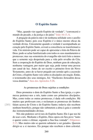 O Espírito Santo

           “Mas, quando vier aquele Espírito de verdade”, “convencerá o
       mundo do pecado, e da justiça e do juízo.” João 16:13, 8.
           A pregação da palavra não é de nenhuma utilidade sem o auxílio
       do Espírito Santo; pois esse Espírito é o único mestre eﬁcaz da
       verdade divina. Unicamente quando a verdade é acompanhada ao
       coração pelo Espírito Santo, avivará a consciência ou transformará a
       vida. Um ministro pode ser capaz de apresentar a letra da Palavra de
       Deus; pode-se achar familiarizado com todos os seus mandamentos e
       promessas; mas sua sementeira do evangelho não terá êxito a menos
       que a semente seja despertada para a vida pelo orvalho do Céu.
       Sem a cooperação do Espírito de Deus, nenhum grau de educação,
       nenhuma vantagem, por maior que seja, pode tornar uma pessoa
       um canal de luz. Antes de ser escrito o primeiro livro do Novo
       Testamento, antes de se haver pregado um sermão após a ascensão
       de Cristo, o Espírito Santo veio sobre os discípulos em oração. Então,
       o testemunho dos seus inimigos, foi: “Enchestes Jerusalém dessa
       vossa doutrina.” Atos dos Apóstolos 5:28.

                  As promessas de Deus sujeitas a condições
          Deus prometeu o dom do Espírito Santo a Sua igreja, e a pro-
      messa pertence-nos a nós, tanto como aos primeiros discípulos.
      Mas, como todas as outras promessas, é dada sob condições. Há
      muitos que professam crer, e reclamam as promessas do Senhor;
[285] falam acerca de Cristo e do Espírito Santo; todavia não recebem
      nenhum benefício, porque não submetem a alma à guia e controle
      das instrumentalidades divinas.
          Nós não podemos servir-nos do Espírito Santo; Ele é que nos há
      de usar a nós. Mediante o Espírito, Deus opera em Seu povo “tanto
      o querer como o efetuar, segundo a Sua boa vontade”. Filipenses
      2:13. Mas muitos não se querem submeter a ser guiados. Querem
      dirigir-se a si mesmos. Eis porque não recebem o dom celestial.

                                       260
 