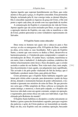 O Espírito Santo                    261

Apenas àqueles que esperam humildemente em Deus, que estão
atentos à Sua guia e graça, é o Espírito concedido. Esta prometida
bênção, reclamada pela fé, traz consigo todas as demais bênçãos.
Ela é concedida segundo as riquezas da graça de Cristo, e Ele está
ponto a suprir cada alma, de acordo com sua capacidade de receber.
    A comunicação do Espírito é a transmissão da vida de Cristo.
Apenas aqueles que são assim ensinados por Deus, os que possuem
a operação interior do Espírito, em cuja vida se manifesta a vida
de Cristo, podem apresentar-se como verdadeiros representantes do
Salvador.

               O Espírito Santo como educador
    Deus toma os homens tais quais são e educa-os para o Seu
serviço, se eles se entregarem a Ele. O Espírito de Deus, recebido
na alma, aviva todas as suas faculdades. Sob o guia do Espírito
Santo, a mente que sem reserva se dedica a Deus, desenvolve-se
harmoniosamente, e é fortalecida para compreender e cumprir as
reivindicações de Deus. O caráter fraco, vacilante, transforma-se
em outro, forte e inabalável. A dedicação contínua, estabelece tão
íntimo relacionamento entre Jesus e Seus discípulos, que o cristão
assimila o caráter de seu Senhor. Tem visão mais clara, mais ampla. [286]
Seu discernimento é mais agudo, seu julgamento mais equilibrado.
Tão avivado é ele pelo poder vitalizante do Sol da Justiça, que é
habilitado a produzir muito fruto, para glória de Deus.
    Cristo prometeu que o Espírito Santo habitaria naqueles que
lutam pela vitória sobre o pecado, para demonstrar o poder da força
divina, dotando o instrumento humano de poder sobrenatural, e ins-
truindo o ignorante nos mistérios do reino de Deus. De que proveito
nos seria que o Filho unigênito de Deus sofresse as tentações do
astuto inimigo, e morresse, o Justo pelo culpado, se o Espírito não
houvesse sido dado como um agente constante, sempre em operação,
e regenerador, para tornar eﬁcaz em cada caso individual, o que fora
efetuado pelo Redentor do mundo?
    O Espírito Santo habilitou os discípulos a exaltar unicamente ao
Senhor, e guiou a pena dos historiadores sagrados, para que o registro
das palavras e ações de Cristo pudesse ser transmitido ao mundo.
Hoje em dia, esse Espírito está em contínua operação, buscando
 