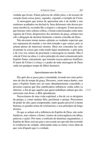 O Espírito Santo                      263

verdade que levam. Falam palavras de sólido juízo, e do tesouro do
coração tiram coisas puras, sagradas, segundo o exemplo de Cristo.
    A mensagem que temos de apresentar não é de molde a nos
sentirmos acanhados em declará-la. Seus defensores não devem pro-
curar encobri-la, esconder-lhe a origem e o desígnio. Como pessoas
que ﬁzeram votos solenes a Deus, e foram comissionadas como men-
sageiros de Cristo, despenseiros dos mistérios da graça, achamo-nos
sob a obrigação de declarar ﬁelmente o inteiro conselho de Deus.
    Não devemos tornar menos salientes as verdades especiais que
nos separaram do mundo, e nos têm tornado o que somos; pois se
acham plenas de interesses eternos. Deus nos concedeu luz rela-
tivamente às coisas que estão tendo lugar atualmente, e pela pena
e de viva voz, temos de proclamar a mensagem ao mundo. Mas é
vida de Cristo na alma, é o ativo princípio do amor comunicado pelo
Espírito Santo, unicamente, que tornarão nossas palavras frutíferas.
O amor de Cristo é a força e o poder de toda mensagem de Deus
saída em qualquer tempo de lábios humanos.

                    Aproximamo-nos do ﬁm
    Dia após dia se passa para a eternidade, levando-nos mais próxi-
mos do ﬁm do tempo da graça. Devemos, como nunca dantes, orar
para o Espírito Santo nos ser mais abundantemente concedido, e
devemos esperar que Sua santiﬁcadora inﬂuência venha sobre os
obreiros, a ﬁm de que aqueles por quem trabalham saibam que eles [289]
estiveram com Jesus, e dEle aprenderam.
    Necessitamos de uma visão espiritual, a ﬁm de ver os desígnios
do perigo, e, como atalaias ﬁéis, proclamar o perigo. Precisamos
de poder do alto, para compreender, tanto quanto possível à mente
humana, os grandes temas do cristianismo, e seus princípios de longo
alcance.
    Os que se acham sob a inﬂuência do Espírito de Deus, não serão
fanáticos, mas calmos e ﬁrmes, isentos de extravagância em idéias,
palavras e ações. Por entre a confusão de doutrinas enganadoras, o
Espírito de Deus será um guia e um escudo aos que não têm resistido
às evidências da verdade, silenciando todas as outras vozes além da
que vem dAquele que é a verdade.
 