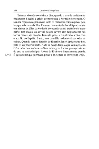 264                     Obreiros Evangélicos

          Estamos vivendo nos últimos dias, quando o erro de caráter mais
      enganador é aceito e crido, ao passo que a verdade é rejeitada. O
      Senhor reputará responsáveis tanto os ministros como o povo, pela
      luz que sobre eles brilha. Ele nos chama a trabalhar diligentemente
      em ajuntar as jóias da verdade, colocando-as no escrínio do evan-
      gelho. Em toda a sua divina beleza devem elas resplandecer nas
      trevas morais do mundo. Isso não pode ser realizado senão com
      o auxílio do Espírito Santo, mas com Ele podemos fazer todas as
      coisas. Quando somos dotados do Espírito Santo, apoderamo-nos,
      pela fé, do poder inﬁnito. Nada se perde daquilo que vem de Deus.
      O Salvador do mundo envia Suas mensagens à alma, para que a treva
      do erro se possa dissipar. A obra do Espírito é imensamente grande.
[290] É dessa fonte que sobrevêm poder e eﬁciência ao obreiro de Deus.
 