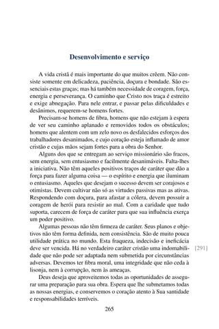 Desenvolvimento e serviço

    A vida cristã é mais importante do que muitos crêem. Não con-
siste somente em delicadeza, paciência, doçura e bondade. São es-
senciais estas graças; mas há também necessidade de coragem, força,
energia e perseverança. O caminho que Cristo nos traça é estreito
e exige abnegação. Para nele entrar, e passar pelas diﬁculdades e
desânimos, requerem-se homens fortes.
    Precisam-se homens de ﬁbra, homens que não estejam à espera
de ver seu caminho aplanado e removidos todos os obstáculos;
homens que alentem com um zelo novo os desfalecidos esforços dos
trabalhadores desanimados, e cujo coração esteja inﬂamado de amor
cristão e cujas mãos sejam fortes para a obra do Senhor.
    Alguns dos que se entregam ao serviço missionário são fracos,
sem energia, sem entusiasmo e facilmente desanimáveis. Falta-lhes
a iniciativa. Não têm aqueles positivos traços de caráter que dão a
força para fazer alguma coisa — o espírito e energia que iluminam
o entusiasmo. Aqueles que desejam o sucesso devem ser corajosos e
otimistas. Devem cultivar não só as virtudes passivas mas as ativas.
Respondendo com doçura, para afastar a cólera, devem possuir a
coragem de herói para resistir ao mal. Com a caridade que tudo
suporta, carecem de força de caráter para que sua inﬂuência exerça
um poder positivo.
    Algumas pessoas não têm ﬁrmeza de caráter. Seus planos e obje-
tivos não têm forma deﬁnida, nem consistência. São de muito pouca
utilidade prática no mundo. Esta fraqueza, indecisão e ineﬁcácia
deve ser vencida. Há no verdadeiro caráter cristão uma indomabili- [291]
dade que não pode ser adaptada nem submetida por circunstâncias
adversas. Devemos ter ﬁbra moral, uma integridade que não ceda à
lisonja, nem à corrupção, nem às ameaças.
    Deus deseja que aproveitemos todas as oportunidades de assegu-
rar uma preparação para sua obra. Espera que lhe submetamos todas
as nossas energias, e conservemos o coração atento à Sua santidade
e responsabilidades terríveis.
                              265
 