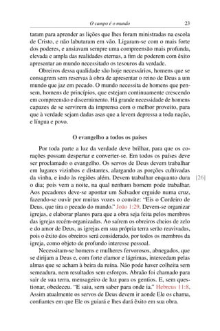 O campo é o mundo                      23

taram para aprender as lições que lhes foram ministradas na escola
de Cristo, e não labutaram em vão. Ligaram-se com o mais forte
dos poderes, e ansiavam sempre uma compreensão mais profunda,
elevada e ampla das realidades eternas, a ﬁm de poderem com êxito
apresentar ao mundo necessitado os tesouros da verdade.
    Obreiros dessa qualidade são hoje necessários, homens que se
consagrem sem reservas à obra de apresentar o reino de Deus a um
mundo que jaz em pecado. O mundo necessita de homens que pen-
sem, homens de princípios, que estejam continuamente crescendo
em compreensão e discernimento. Há grande necessidade de homens
capazes de se servirem da imprensa com o melhor proveito, para
que à verdade sejam dadas asas que a levem depressa a toda nação,
e língua e povo.

                 O evangelho a todos os países
    Por toda parte a luz da verdade deve brilhar, para que os co-
rações possam despertar e converter-se. Em todos os países deve
ser proclamado o evangelho. Os servos de Deus devem trabalhar
em lugares vizinhos e distantes, alargando as porções cultivadas
da vinha, e indo às regiões além. Devem trabalhar enquanto dura [26]
o dia; pois vem a noite, na qual nenhum homem pode trabalhar.
Aos pecadores deve-se apontar um Salvador erguido numa cruz,
fazendo-se ouvir por muitas vozes o convite: “Eis o Cordeiro de
Deus, que tira o pecado do mundo.” João 1:29. Devem-se organizar
igrejas, e elaborar planos para que a obra seja feita pelos membros
das igrejas recém-organizadas. Ao saírem os obreiros cheios de zelo
e do amor de Deus, as igrejas em sua própria terra serão reavivadas,
pois o êxito dos obreiros será considerado, por todos os membros da
igreja, como objeto de profundo interesse pessoal.
    Necessitam-se homens e mulheres fervorosos, abnegados, que
se dirijam a Deus e, com forte clamor e lágrimas, intercedam pelas
almas que se acham à beira da ruína. Não pode haver colheita sem
semeadura, nem resultados sem esforços. Abraão foi chamado para
sair de sua terra, mensageiro de luz para os gentios. E, sem ques-
tionar, obedeceu. “E saiu, sem saber para onde ia.” Hebreus 11:8.
Assim atualmente os servos de Deus devem ir aonde Ele os chama,
conﬁantes em que Ele os guiará e lhes dará êxito em sua obra.
 