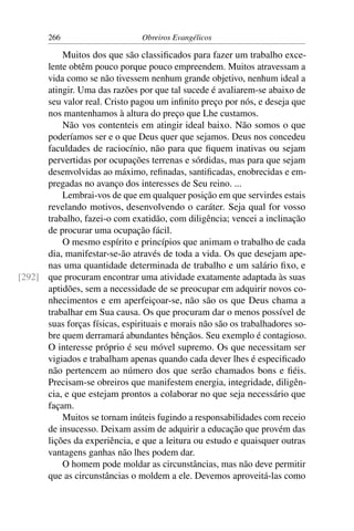 266                      Obreiros Evangélicos

          Muitos dos que são classiﬁcados para fazer um trabalho exce-
      lente obtêm pouco porque pouco empreendem. Muitos atravessam a
      vida como se não tivessem nenhum grande objetivo, nenhum ideal a
      atingir. Uma das razões por que tal sucede é avaliarem-se abaixo de
      seu valor real. Cristo pagou um inﬁnito preço por nós, e deseja que
      nos mantenhamos à altura do preço que Lhe custamos.
          Não vos contenteis em atingir ideal baixo. Não somos o que
      poderíamos ser e o que Deus quer que sejamos. Deus nos concedeu
      faculdades de raciocínio, não para que ﬁquem inativas ou sejam
      pervertidas por ocupações terrenas e sórdidas, mas para que sejam
      desenvolvidas ao máximo, reﬁnadas, santiﬁcadas, enobrecidas e em-
      pregadas no avanço dos interesses de Seu reino. ...
          Lembrai-vos de que em qualquer posição em que servirdes estais
      revelando motivos, desenvolvendo o caráter. Seja qual for vosso
      trabalho, fazei-o com exatidão, com diligência; vencei a inclinação
      de procurar uma ocupação fácil.
          O mesmo espírito e princípios que animam o trabalho de cada
      dia, manifestar-se-ão através de toda a vida. Os que desejam ape-
      nas uma quantidade determinada de trabalho e um salário ﬁxo, e
[292] que procuram encontrar uma atividade exatamente adaptada às suas
      aptidões, sem a necessidade de se preocupar em adquirir novos co-
      nhecimentos e em aperfeiçoar-se, não são os que Deus chama a
      trabalhar em Sua causa. Os que procuram dar o menos possível de
      suas forças físicas, espirituais e morais não são os trabalhadores so-
      bre quem derramará abundantes bênçãos. Seu exemplo é contagioso.
      O interesse próprio é seu móvel supremo. Os que necessitam ser
      vigiados e trabalham apenas quando cada dever lhes é especiﬁcado
      não pertencem ao número dos que serão chamados bons e ﬁéis.
      Precisam-se obreiros que manifestem energia, integridade, diligên-
      cia, e que estejam prontos a colaborar no que seja necessário que
      façam.
          Muitos se tornam inúteis fugindo a responsabilidades com receio
      de insucesso. Deixam assim de adquirir a educação que provém das
      lições da experiência, e que a leitura ou estudo e quaisquer outras
      vantagens ganhas não lhes podem dar.
          O homem pode moldar as circunstâncias, mas não deve permitir
      que as circunstâncias o moldem a ele. Devemos aproveitá-las como
 