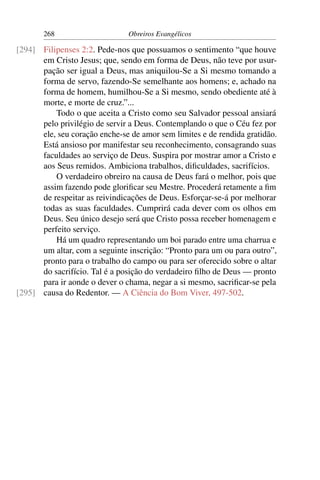 268                     Obreiros Evangélicos

[294] Filipenses 2:2. Pede-nos que possuamos o sentimento “que houve
      em Cristo Jesus; que, sendo em forma de Deus, não teve por usur-
      pação ser igual a Deus, mas aniquilou-Se a Si mesmo tomando a
      forma de servo, fazendo-Se semelhante aos homens; e, achado na
      forma de homem, humilhou-Se a Si mesmo, sendo obediente até à
      morte, e morte de cruz.”...
          Todo o que aceita a Cristo como seu Salvador pessoal ansiará
      pelo privilégio de servir a Deus. Contemplando o que o Céu fez por
      ele, seu coração enche-se de amor sem limites e de rendida gratidão.
      Está ansioso por manifestar seu reconhecimento, consagrando suas
      faculdades ao serviço de Deus. Suspira por mostrar amor a Cristo e
      aos Seus remidos. Ambiciona trabalhos, diﬁculdades, sacrifícios.
          O verdadeiro obreiro na causa de Deus fará o melhor, pois que
      assim fazendo pode gloriﬁcar seu Mestre. Procederá retamente a ﬁm
      de respeitar as reivindicações de Deus. Esforçar-se-á por melhorar
      todas as suas faculdades. Cumprirá cada dever com os olhos em
      Deus. Seu único desejo será que Cristo possa receber homenagem e
      perfeito serviço.
          Há um quadro representando um boi parado entre uma charrua e
      um altar, com a seguinte inscrição: “Pronto para um ou para outro”,
      pronto para o trabalho do campo ou para ser oferecido sobre o altar
      do sacrifício. Tal é a posição do verdadeiro ﬁlho de Deus — pronto
      para ir aonde o dever o chama, negar a si mesmo, sacriﬁcar-se pela
[295] causa do Redentor. — A Ciência do Bom Viver, 497-502.
 