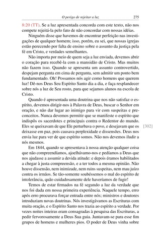 O perigo de rejeitar a luz             275

8:20 (TT). Se a luz apresentada concorda com este texto, não nos
compete rejeitá-la pelo fato de não concordar com nossas idéias.
    Ninguém disse que havemos de encontrar perfeição nas investi-
gações de qualquer homem; isso, porém, eu sei, que nossas igrejas
estão perecendo por falta de ensino sobre o assunto da justiça pela
fé em Cristo, e verdades semelhantes.
    Não importa por meio de quem seja a luz enviada, devemos abrir
o coração para recebê-la com a mansidão de Cristo. Mas muitos
não fazem isso. Quando se apresenta um assunto controvertido,
despejam pergunta em cima de pergunta, sem admitir um ponto bem
fundamentado. Oh! Possamos nós agir como homens que querem
luz! Dê-nos Deus Seu Espírito Santo dia a dia, e faça resplandecer
sobre nós a luz de Seu rosto, para que sejamos alunos na escola de
Cristo.
    Quando é apresentada uma doutrina que nos não satisfaz o es-
pírito, devemos dirigir-nos à Palavra de Deus, buscar o Senhor em
oração, e não dar lugar ao inimigo para vir com suspeitas e pre-
conceitos. Nunca devemos permitir que se manifeste o espírito que
indispôs os sacerdotes e principais contra o Redentor do mundo.
Eles se queixavam de que Ele perturbava o povo, e desejavam que os [302]
deixasse em paz, pois causava perplexidade e dissensões. Deus nos
envia luz para ver de que espírito somos. Não nos devemos iludir a
nós mesmos.
    Em 1844, quando se apresentava à nossa atenção qualquer coisa
que não compreendíamos, ajoelhávamo-nos e pedíamos a Deus que
nos ajudasse a assumir a devida atitude: e depois éramos habilitados
a chegar à justa compreensão, e a ter todos a mesma opinião. Não
houve dissensão, nem inimizade, nem ruins suspeitas, nem mau juízo
contra os irmãos. Se tão-somente soubéssemos o mal do espírito de
intolerância, quão cuidadosamente dele haveríamos de fugir!
    Temos de estar ﬁrmados na fé segundo a luz da verdade que
nos foi dada em nossa primeira experiência. Naquele tempo, erro
após erro procurava forçar entrada entre nós; ministros e doutores
introduziam novas doutrinas. Nós investigávamos as Escrituras com
muita oração, e o Espírito Santo nos trazia ao espírito a verdade. Por
vezes noites inteiras eram consagradas à pesquisa das Escrituras, a
pedir fervorosamente a Deus Sua guia. Juntavam-se para esse ﬁm
grupos de homens e mulheres pios. O poder de Deus vinha sobre
 