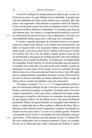 24                       Obreiros Evangélicos

         A terrível condição do mundo pareceria indicar que a morte de
     Cristo fosse quase vã, e que Satanás tivesse triunfado. A grande mai-
     oria dos habitantes da Terra se têm aliado com o inimigo. Mas não
     temos sido enganados. Não obstante a aparente vitória de Satanás,
     Cristo está levando avante Sua obra no santuário celeste e na Terra.
     A palavra de Deus delineia a impiedade e a corrupção que haveria
     nos últimos dias. Ao vermos o cumprimento da profecia, nossa fé
[27] na vitória ﬁnal do reino de Cristo se deve robustecer; e devemos sair
     com redobrado ânimo, para fazer a obra que nos é designada.
         A solene e sagrada mensagem de advertência precisa ser procla-
     mada nos campos mais difíceis, e nas cidades mais pecaminosas, em
     todos os lugares onde a luz da grande tríplice mensagem não tem
     ainda raiado. Cada pessoa deve ouvir o último convite para as bodas
     do Cordeiro. De vila a vila, de cidade a cidade, de país a país tem de
     ser proclamada a mensagem da verdade presente, não com exibições
     exteriores, mas no poder do Espírito. À medida que, na simplicidade
     do evangelho, forem expostos os divinos princípios que por palavra
     e exemplo nosso Salvador veio apresentar neste mundo, o poder da
     mensagem se fará sentir. Neste tempo, tem de se apoderar de todo
     obreiro uma nova vida, provinda da Fonte de toda a vida. Oh! quão
     pouco compreendemos a grandeza de nossa missão! Necessitamos
     de uma fé sincera e decidida, de ânimo inabalável. Nosso tempo de
     labor é breve, e temos de trabalhar com zelo incansável.
         “O campo é o mundo.” Mateus 13:38. Compreendemos melhor o
     que essa declaração abrange do que o ﬁzeram os apóstolos que rece-
     beram a comissão de pregar o evangelho. O mundo todo é um vasto
     campo missionário, e nós, que temos conhecido há longo tempo
     a mensagem evangélica, deveríamos ser animados do pensamento
     de que lugares outrora de tão difícil acesso são agora facilmente
     penetrados. Países até agora fechados ao evangelho estão abrindo as
     portas, e suplicando que se lhes explique a Palavra de Deus. Reis e
     príncipes estão abrindo portas longamente cerradas, convidando os
     arautos da cruz para entrar. A seara é na verdade grande. Somente
     a eternidade há de revelar os resultados dos bem dirigidos esforços
[28] agora feitos. A Providência está indo adiante de nós, e o Inﬁnito Po-
     der está colaborando com os esforços humanos. Cegos, na verdade,
     devem ser os olhos que não vêem a operação do Senhor, e surdos
 