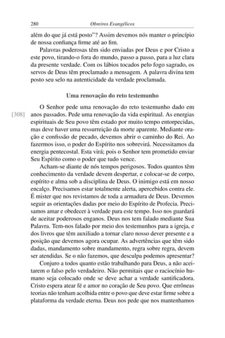 280                     Obreiros Evangélicos

       além do que já está posto”? Assim devemos nós manter o princípio
       de nossa conﬁança ﬁrme até ao ﬁm.
           Palavras poderosas têm sido enviadas por Deus e por Cristo a
       este povo, tirando-o fora do mundo, passo a passo, para a luz clara
       da presente verdade. Com os lábios tocados pelo fogo sagrado, os
       servos de Deus têm proclamado a mensagem. A palavra divina tem
       posto seu selo na autenticidade da verdade proclamada.

                      Uma renovação do reto testemunho
          O Senhor pede uma renovação do reto testemunho dado em
[308] anos passados. Pede uma renovação da vida espiritual. As energias
      espirituais de Seu povo têm estado por muito tempo entorpecidas,
      mas deve haver uma ressurreição da morte aparente. Mediante ora-
      ção e conﬁssão de pecado, devemos abrir o caminho do Rei. Ao
      fazermos isso, o poder do Espírito nos sobrevirá. Necessitamos da
      energia pentecostal. Esta virá; pois o Senhor tem prometido enviar
      Seu Espírito como o poder que tudo vence.
          Acham-se diante de nós tempos perigosos. Todos quantos têm
      conhecimento da verdade devem despertar, e colocar-se de corpo,
      espírito e alma sob a disciplina de Deus. O inimigo está em nosso
      encalço. Precisamos estar totalmente alerta, apercebidos contra ele.
      É mister que nos revistamos de toda a armadura de Deus. Devemos
      seguir as orientações dadas por meio do Espírito de Profecia. Preci-
      samos amar e obedecer à verdade para este tempo. Isso nos guardará
      de aceitar poderosos enganos. Deus nos tem falado mediante Sua
      Palavra. Tem-nos falado por meio dos testemunhos para a igreja, e
      dos livros que têm auxiliado a tornar claro nosso dever presente e a
      posição que devemos agora ocupar. As advertências que têm sido
      dadas, mandamento sobre mandamento, regra sobre regra, devem
      ser atendidas. Se o não fazemos, que desculpa podemos apresentar?
          Conjuro a todos quanto estão trabalhando para Deus, a não acei-
      tarem o falso pelo verdadeiro. Não permitais que o raciocínio hu-
      mano seja colocado onde se deve achar a verdade santiﬁcadora.
      Cristo espera atear fé e amor no coração de Seu povo. Que errôneas
      teorias não tenham acolhida entre o povo que deve estar ﬁrme sobre a
      plataforma da verdade eterna. Deus nos pede que nos mantenhamos
 