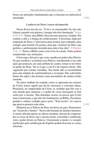 Uma advertência contra falsos ensinos         281

ﬁrmes aos princípios fundamentais que se baseiam em indiscutível
autoridade.                                                      [309]

            A palavra de Deus é nossa salvaguarda
    Nossa divisa tem de ser: “À lei e ao testemunho! Se eles não
falarem segundo esta palavra, é porque não têm iluminação.” Isaías
8:20 (TT). Temos uma Bíblia cheia da mais preciosa verdade. Ela
contém o alfa e o ômega do conhecimento. A Escritura, dada por
inspiração de Deus, é “proveitosa para ensinar, para redargüir, para
corrigir, para instruir em justiça; para que o homem de Deus seja
perfeito, e perfeitamente instruído para toda a boa obra”. 2 Timóteo
3:16, 17. Tomai a Bíblia como vosso livro de estudo. Todos podem
compreender suas instruções.
    Cristo roga a Seu povo que creia e ponha em prática Sua Palavra.
Os que recebem e assimilam esta Palavra, introduzindo-a em cada
ação que praticam, em cada atributo de caráter, tornar-se-ão fortes
no poder de Deus. Ver-se-á que a sua fé é de origem celeste. Não
vaguearão por veredas estranhas. Sua mente não se encaminhará
para uma religião de sentimentalismo e excitação. Eles subsistirão
diante dos anjos e dos homens como possuidores de caráter cristão
coerente.
    No áureo turíbulo da verdade, como se apresenta nos ensinos
de Cristo, temos aquilo que há de convencer e converter almas.
Proclamai, na simplicidade de Cristo, as verdades que Ele veio a
este mundo para anunciar, e o poder de vossa mensagem se fará
sentir por si mesmo. Não defendais teorias ou provas que Cristo
nunca mencionou, e que não têm fundamento na Bíblia. Possuímos
grandes e solenes verdades para o povo. “Está escrito”, eis a prova
que precisa penetrar toda alma.                                      [310]
    Dirijamo-nos à Palavra de Deus em busca de guia. Procuremos
um “Assim diz o Senhor”. Temos tido bastante de métodos humanos.
A mente educada apenas na ciência mundana, deixará de compreen-
der as coisas de Deus; mas a mesma mente, convertida e santiﬁcada,
verá o poder divino na Palavra. Unicamente a mente e o coração
puriﬁcados pela santiﬁcação do Espírito podem discernir as coisas
celestiais.
 